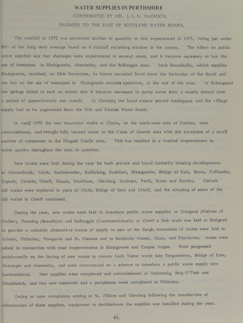 WATER SUPPLIES IN PERTHSHIRE CONTRIBUTED BY MR. J.A. N. McGEOCH, ENGINEER TO THE EAST OF SCOTLAND WATER BOARD. The rainfall in 1972 was somewhat similar in quantity to that experienced in 1971, being just under 80' of the long term average based on 6 rainfall recording stations in the county. The effect on public water supplies was that shortages were experienced in several areas, and it became necessary to ban the use of hosepipes in Blairgowrie, Abernethy, and the Balbeggie area. Loch Benachally, which supplies Blairgowrie, reached, on 24th November, its lowest recorded level since the formation of the Board and the ban on the use of hosepipes in Blairgowrie remains operative, at the end of the year. At Balnaguard the springs failed to such an extent that it became necessary to pump water from a nearby stream over a period of approximately one month. At Glenfarg the local source proved inadequate and the village supply had to be augmented from the Fife and Kinross Water Board. In April 1972 the new treatment works at Clatto, on the north-west side of Dundee, were commissioned, and brought fully treated water to the Carse of Gowrie area with the exception of a small number of consumers in the Fingask Castle area. This has resulted in a marked improvement in water quality throughout the area in question. New mains were laid during the year for both private and Local Authority housing developments at Almondbank, Alyth. Auchterarder, Ballinluig, Bankfoot, Blairgowrie, Bridge of Earn, Braco, Callander, Caputh, Comrie, Crieff, Doune, Dunblane, Glenfarg, Inchture, Perth, Scone and Stanley. Certain old mains were replaced in parts of Alyth, Bridge of Earn and Crieff, and the scraping of some of the old mains in Crieff continued. During the year, new mains were laid to introduce public water supplies to Craigend (Kirkton of Mailer), Dunning (Broadleys) and Balbeggie (Cambusmichael); at Crieff a link main was laid at Bridgend to provide a valuable alternative means of supply to part of the Burgh; extensions of mains were laid in 'Xcharn, Pitlochry, Powgavie and St. Madoes and to Bendochy Manse, Guay, and Kinclaven; mains were relaid in connection with road improvements in Blairgowrie and Coupar Angus. Work progressed satisfactorily on the laying of new mains to convey Loch Turret water into Forgandenny, Bridge of Earn, Aberargie and Abernethy, and work commenced on a scheme to introduce a public water supply into Locheamhead. New supplies were completed and commissioned at Ardeonaig, Brig O'Turk and Crianlarich, and two new reservoirs and a pumphouse were completed at Pitlochry. Owing to taste complaints arising at St. Fillans and Glenfarg following the introduction of chlorination of these supplies, equipment to dechlorinate the supplies was installed during the year.
