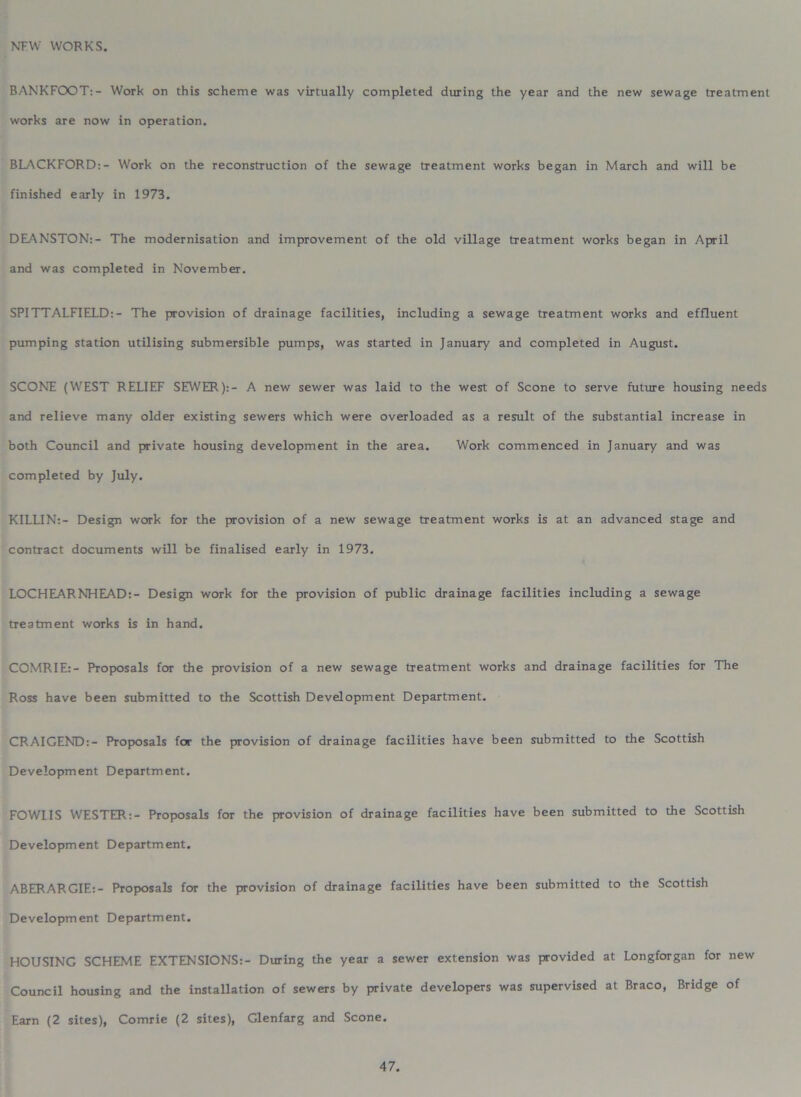 NEW WORKS. BANKFOOT:- Work on this scheme was virtually completed during the year and the new sewage treatment works are now in operation. BLACKFORD:- Work on the reconstruction of the sewage treatment works began in March and will be finished early in 1973. DEANSTON:- The modernisation and improvement of the old village treatment works began in April and was completed in November. SPITTALFIELD:- The provision of drainage facilities, including a sewage treatment works and effluent pumping station utilising submersible pumps, was started in January and completed in August. SCONE (WEST RELIEF SEWER):- A new sewer was laid to the west of Scone to serve future housing needs and relieve many older existing sewers which were overloaded as a result of the substantial increase in both Council and private housing development in the area. Work commenced in January and was completed by July. KILLIN:- Design work for the provision of a new sewage treatment works is at an advanced stage and contract documents will be finalised early in 1973. LOCHEARNHEAD:- Design work for the provision of public drainage facilities including a sewage treatment works is in hand. COMRIE:- Proposals for the provision of a new sewage treatment works and drainage facilities for The Ross have been submitted to the Scottish Development Department. CRAIGEND:- Proposals for the provision of drainage facilities have been submitted to the Scottish Development Department. FOW1IS WESTER:- Proposals for the provision of drainage facilities have been submitted to the Scottish Development Department. ABERARGIE:- Proposals for the provision of drainage facilities have been submitted to the Scottish Development Department. HOUSING SCHEME EXTENSIONS:- During the year a sewer extension was provided at Longforgan for new Council housing and the installation of sewers by private developers was supervised at Braco, Bridge of Earn (2 sites), Comrie (2 sites), Glenfarg and Scone.