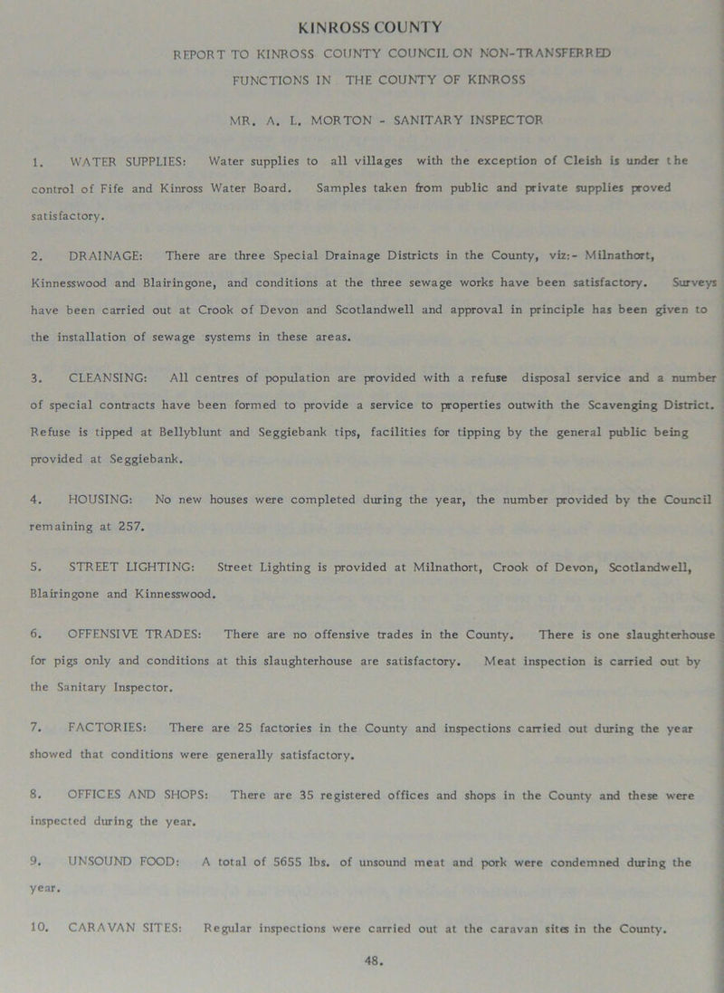 KINROSS COUNTY REPORT TO KINROSS COUNTY COUNCIL ON NON-TRANSFERRED FUNCTIONS IN THE COUNTY OF KINROSS MR. A. L. MORTON - SANITARY INSPECTOR 1. WATER SUPPLIES: Water supplies to all villages with the exception of Cleish is under the control of Fife and Kinross Water Board. Samples taken from public and private supplies proved satisfactory. 2. DRAINAGE: There are three Special Drainage Districts in the County, viz:- Milnathort, Kinnesswood and Blairingone, and conditions at the three sewage works have been satisfactory. Surveys have been carried out at Crook of Devon and Scotlandwell and approval in principle has been given to the installation of sewage systems in these areas. 3. CLEANSING: All centres of population are provided with a refuse disposal service and a number of special contracts have been formed to provide a service to properties outwith the Scavenging District. Refuse is tipped at Bellyblunt and Seggiebank tips, facilities for tipping by the general public being provided at Seggiebank. 4. HOUSING: No new houses were completed during the year, the number provided by the Council remaining at 257. 5. STREET LIGHTING: Street Lighting is provided at Milnathort, Crook of Devon, Scotlandwell, Blairingone and Kinnesswood. 6. OFFENSIVE TRADES: There are no offensive trades in the County. There is one slaughterhouse for pigs only and conditions at this slaughterhouse are satisfactory. Meat inspection is carried out by the Sanitary Inspector. 7. FACTORIES: There are 25 factories in the County and inspections carried out during the year showed that conditions were generally satisfactory. 8. OFFICES AND SHOPS: There are 35 registered offices and shops in the County and these were inspected during the year. 9. UNSOUND FOOD: A total of 5655 lbs. of unsound meat and pork were condemned dinring the year. 10. CARAVAN SITES: Regular inspections were carried out at the caravan sites in the County.