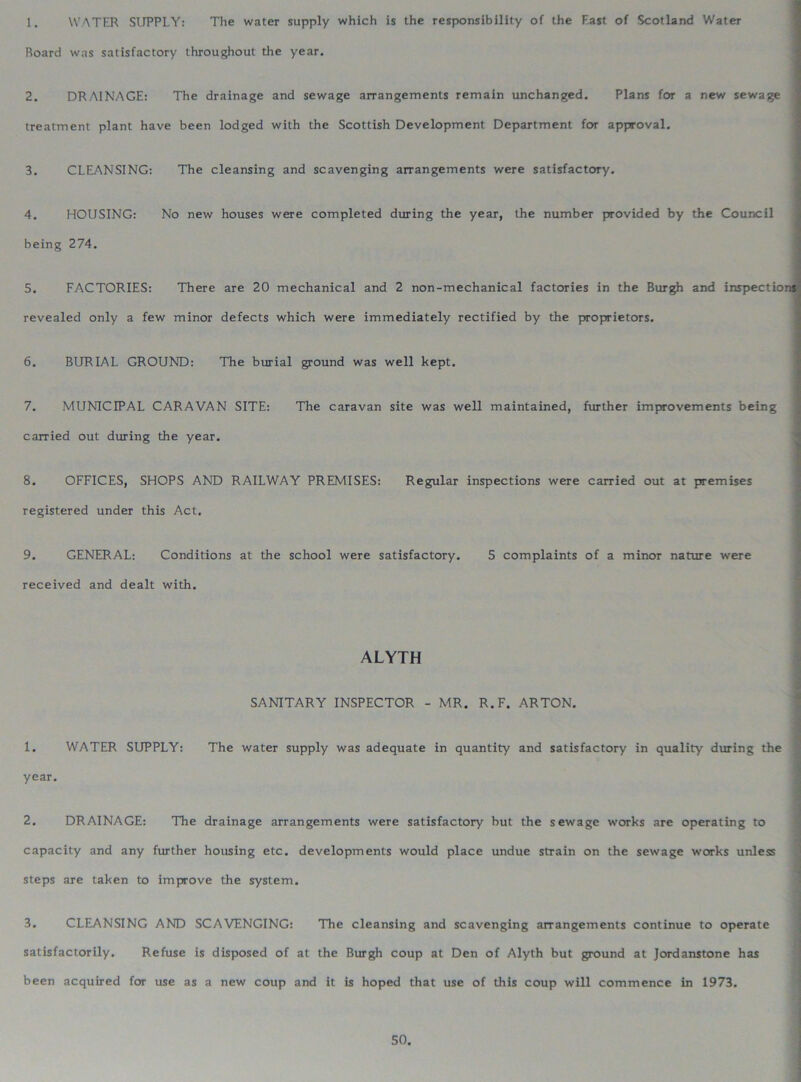 1. WATER SUPPLY: The water supply which is the responsibility of the Fast of Scotland Water Board was satisfactory throughout the year. 2. DRAINAGE: The drainage and sewage arrangements remain unchanged. Plans for a new sewage treatment plant have been lodged with the Scottish Development Department for approval. 3. CLEANSING: The cleansing and scavenging arrangements were satisfactory. 4. HOUSING: No new houses were completed during the year, the number provided by the Council being 274. 5. FACTORIES: There are 20 mechanical and 2 non-mechanical factories in the Burgh and inspection* revealed only a few minor defects which were immediately rectified by the proprietors. 6. BURIAL GROUND: The burial ground was well kept. 7. MUNICIPAL CARAVAN SITE: The caravan site was well maintained, further improvements being carried out during the year. 8. OFFICES, SHOPS AND RAILWAY PREMISES: Regular inspections were carried out at premises registered under this Act. 9. GENERAL: Conditions at the school were satisfactory. 5 complaints of a minor nature were received and dealt with. ALYTH SANITARY INSPECTOR - MR. R.F. ARTON. 1. WATER SUPPLY: The water supply was adequate in quantity and satisfactory in quality during the year. 2. DRAINAGE: The drainage arrangements were satisfactory but the sewage works are operating to capacity and any further housing etc. developments would place undue strain on the sewage works unless steps are taken to improve the system. 3. CLEANSING AND SCAVENGING: The cleansing and scavenging arrangements continue to operate satisfactorily. Refuse is disposed of at the Burgh coup at Den of Alyth but ground at Jordanstone has been acquired for use as a new coup and it is hoped that use of this coup will commence in 1973.