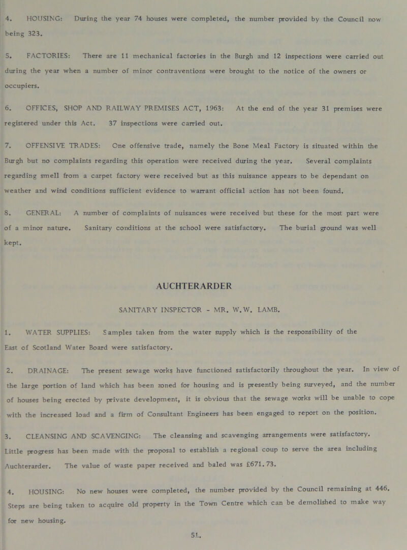 being 323. 5. FACTORIES: There are 11 mechanical factories in the Burgh and 12 inspections were carried out during the year when a number of minor contraventions were brought to the notice of the owners or occupiers. 6. OFFICES, SHOP AND RAILWAY PREMISES ACT, 1963: At the end of the year 31 premises were registered under this Act. 37 inspections were carried out. 7. OFFENSIVE TRADES: One offensive trade, namely the Bone Meal Factory is situated within the Burgh but no complaints regarding this operation were received during the year. Several complaints regarding smell from a carpet factory were received but as this nuisance appears to be dependant on weather and wind conditions sufficient evidence to warrant official action has not been found. 8. GENERAL: A number of complaints of nuisances were received but these for the most part were of a minor nature. Sanitary conditions at the school were satisfactory. The burial ground was well kept. AUCHTERARDER SANITARY INSPECTOR - MR. W.W. LAMB. 1. WATER SUPPLIES: Samples taken from the water supply which is the responsibility of the East cf Scotland Water Board were satisfactory, 2. DRAINAGE: The present sewage works have functioned satisfactorily throughout the year. In view of the large portion of land which has been zoned for housing and is presently being surveyed, and the number of houses being erected by private development, it is obvious that the sewage works will be unable to cope with the increased load and a firm of Consultant Engineers has been engaged to report on the position. 3. CLEANSING AND SCAVENGING: The cleansing and scavenging arrangements were satisfactory. Little progress has been made with the proposal to establish a regional coup to serve the area including Auchterarder. The value of waste paper received and baled was £671.73. 4. HOUSING: No new houses were completed, the number provided by the Council remaining at 446. Steps are being taken to acquire old property in the Town Centre which can be demolished to make way for new housing. 5L.