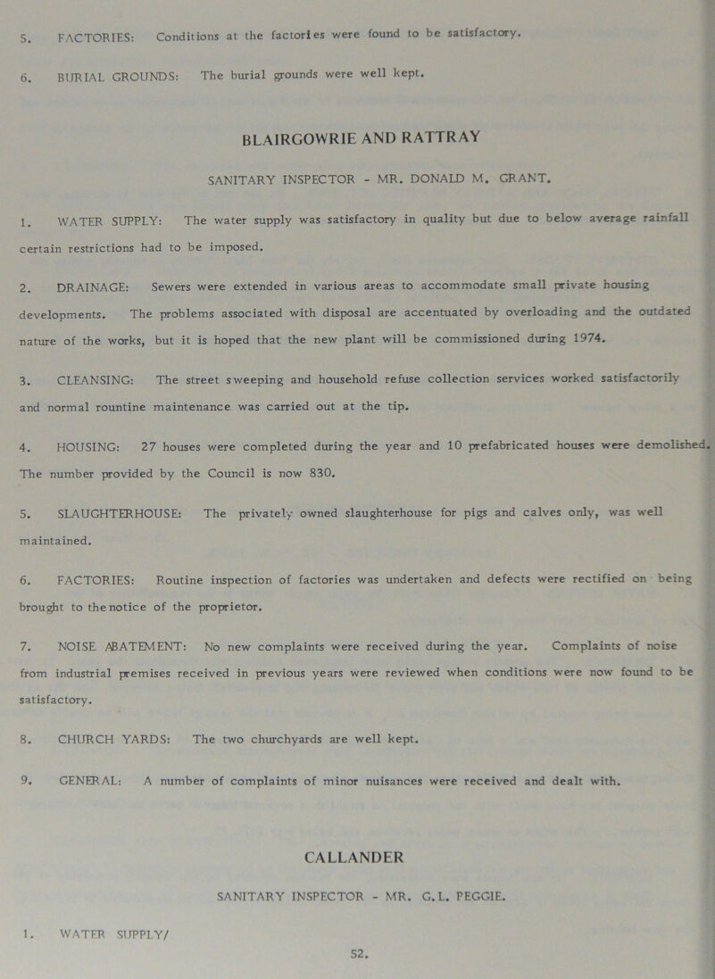 5. FACTORIES: Conditions at the factories were found to be satisfactory. 6. BIJRIAL GROUNDS: The burial grounds were well kept. BLAIRGOWRIE AND RATTRAY SANITARY INSPECTOR - MR. DONALD M. GRANT. 1. WATER SUPPLY: The water supply was satisfactory in quality but due to below average rainfall certain restrictions had to be imposed. 2. DRAINAGE: Sewers were extended in various areas to accommodate small private housing developments. The problems associated with disposal are accentuated by overloading and the outdated nature of the works, but it is hoped that the new plant will be commissioned during 1974. 3. CLEANSING: The street sweeping and household refuse collection services worked satisfactorily and normal rountine maintenance was carried out at the tip. 4. HOUSING: 27 houses were completed during the year and 10 prefabricated houses were demolished. The number provided by the Council is now 830. 5. SLAUGHTERHOUSE: The privately owned slaughterhouse for pigs and calves only, was well maintained. 6. FACTORIES: Routine inspection of factories was undertaken and defects were rectified on being brought to the notice of the proprietor. 7. NOISE ABATEMENT: No new complaints were received during the year. Complaints of noise from industrial premises received in previous years were reviewed when conditions were now found to be satisfactory. 8. CHURCH YARDS: The two churchyards are well kept. 9. GENERAL: A number of complaints of minor nuisances were received and dealt with. CALLANDER SANITARY INSPECTOR - MR. G. L. PEGGIE. 1. WATER SUPPLY/