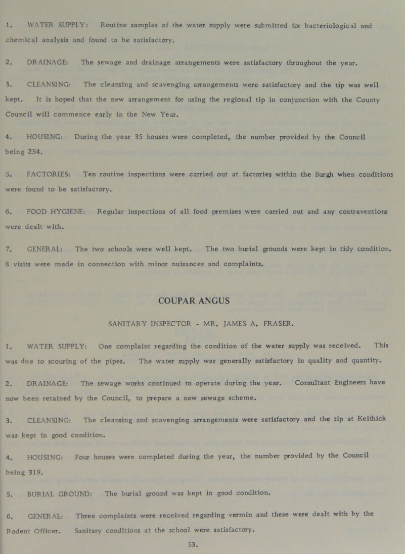 1. WATER SUPPLY: Routine samples of the water supply were submitted for bacteriological and chemical analysis and found to be satisfactory. 2. DRAINAGE: The sewage and drainage arrangements were satisfactory throughout the year. 3. CLEANSING: The cleansing and scavenging arrangements were satisfactory and the tip was well kept. It is hoped that the new arrangement for using the regional tip in conjunction with the County Council will commence early in the New Year. 4. HOUSING: During the year 35 houses were completed, the number provided by the Council being 254. 5. FACTORIES: Ten routine inspections were carried out at factories within the Burgh when conditions were found to be satisfactory. 6. FOOD HYGIENE: Regular inspections of all food premises were carried out and any contraventions were dealt with. 7. GENERAL: The two schools were well kept. The two burial grounds were kept in tidy condition. 8 visits were made in connection with minor nuisances and complaints. COUPAR ANGUS SANITARY INSPECTOR - MR. JAMES A. FRASER. 1. WATER SUPPLY: One complaint regarding the condition of the water supply was received. This was due to scouring of the pipes. The water supply was generally satisfactory in quality and quantity. 2. DRAINAGE: The sewage works continued to operate during the year. Consultant Engineers have now been retained by the Council, to prepare a new sewage scheme. 3. CLEANSING: The cleansing and scavenging arrangements were satisfactory and the tip at Keithick was kept in good condition. 4. HOUSING: Four houses were completed during the year, the number provided by the Council being 319. 5. BURIAL GROUND: The burial ground was kept in good condition. 6. GENERAL: Three complaints were received regarding vermin and these were dealt with by the Rodent Officer. Sanitary conditions at the school were satisfactory.