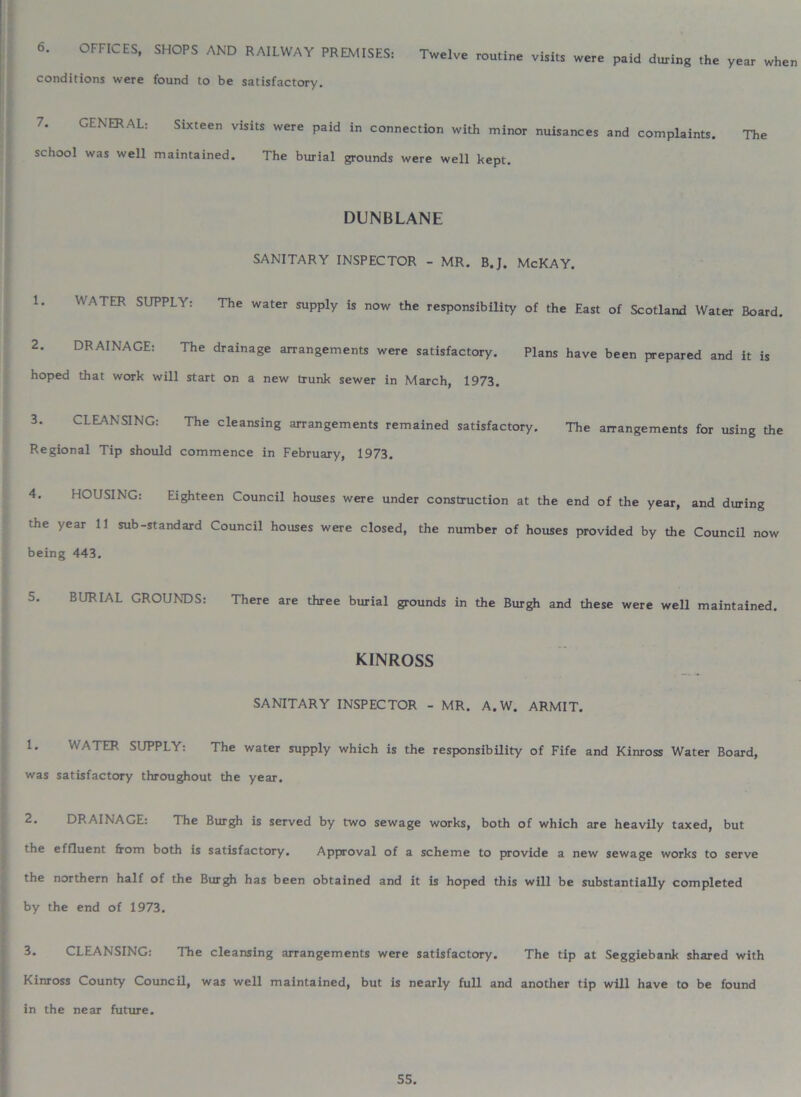 6. OFFICES, SHOPS AND RAILWAY PREMISES, Twelve routine visltt were paid during the year when conditions were found to be satisfactory. GENERAL: Sixteen visits were paid in connection with minor nuisances and complaints. The school was well maintained. The burial grounds were well kept. DUNBLANE SANITARY INSPECTOR - MR. B.J. McKAY. 1* WATER SUPPLY: The water supply is now the responsibility of the East of Scotland Water Board. 2. DRAINAGE: The drainage arrangements were satisfactory. Plans have been prepared and it is hoped that work will start on a new trunk sewer in March, 1973. 3. CLEANSING: The cleansing arrangements remained satisfactory. The arrangements for using the Regional Tip should commence in February, 1973. 4. HOUSING: Eighteen Council houses were under construction at the end of the year, and during the year 11 sub-standard Council houses were closed, the number of houses provided by the Council now being 443. 5. BURIAL GROUNDS: There are three burial grounds in the Burgh and these were well maintained. KINROSS SANITARY INSPECTOR - MR. A.W. ARMIT. 1. WATER SUPPLY: The water supply which is the responsibility of Fife and Kinross Water Board, was satisfactory throughout the year. 2. DRAINAGE: The Burgh is served by two sewage works, both of which are heavily taxed, but the effluent from both is satisfactory. Approval of a scheme to provide a new sewage works to serve the northern half of the Burgh has been obtained and it is hoped this will be substantially completed by the end of 1973. 3. CLEANSING: The cleansing arrangements were satisfactory. The tip at Seggiebank shared with Kinross County Council, was well maintained, but is nearly full and another tip will have to be found in the near future.
