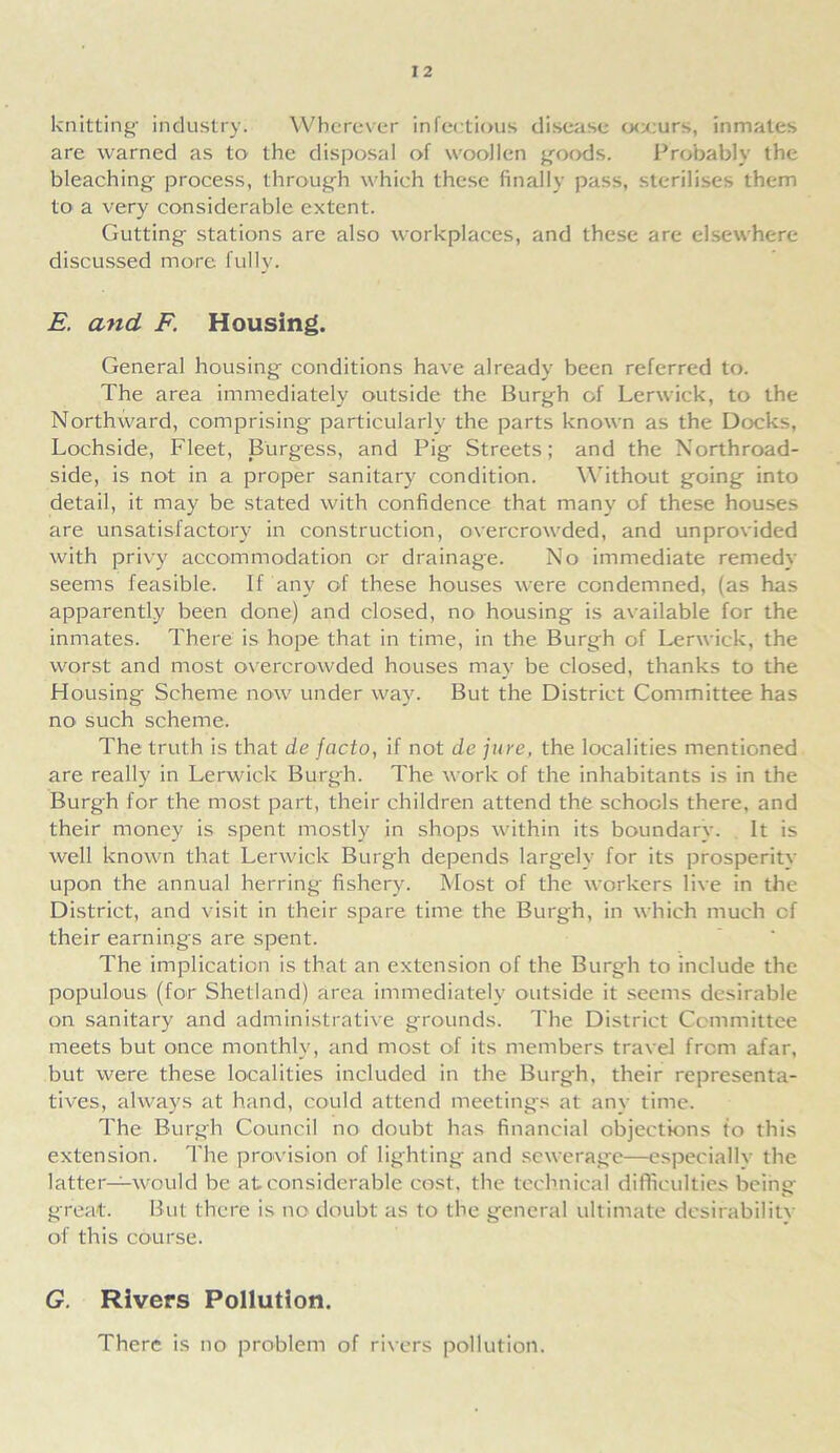 I 2 knitting- industry. Wherever infectious disease occurs, inmates are warned as to the disposal of woollen goods. Probably the bleaching process, through which these finally pass, sterilises them to a very considerable extent. Gutting stations are also workplaces, and these are elsewhere discussed more fully. E. and F. Housing. General housing conditions have already been referred to. The area immediately outside the Burgh of Lerwick, to the Northward, comprising particularly the parts known as the Docks, Lochside, Fleet, Burgess, and Pig Streets; and the Northroad- side, is not in a proper sanitary condition. Without going into detail, it may be stated with confidence that many of these houses are unsatisfactory in construction, overcrowded, and unprovided with privy accommodation or drainage. No immediate remedy seems feasible. If any of these houses were condemned, (as has apparently been done) and closed, no housing is available for the inmates. There is hope that in time, in the Burgh of Lerwick, the worst and most overcrowded houses may be closed, thanks to the Housing Scheme now under way. But the District Committee has no such scheme. The truth is that de facto, if not de jure, the localities mentioned are really in Lerwick Burgh. The work of the inhabitants is in the Burgh for the most part, their children attend the schools there, and their money is spent mostly in shops within its boundary. It is well known that Lerwick Burgh depends largely for its prosperity upon the annual herring fishery. Most of the workers live in the District, and visit in their spare time the Burgh, in which much cf their earnings are spent. The implication is that an extension of the Burgh to include the populous (for Shetland) area immediately outside it seems desirable on sanitary and administrative grounds. The District Committee meets but once monthly, and most of its members travel from afar, but were these localities included in the Burgh, their representa- tives, always at hand, could attend meetings at any time. The Burgh Council no doubt has financial objections to this extension. The provision of lighting and sewerage—especially the latter—would be at considerable cost, the technical difficulties being great. But there is no doubt as to the general ultimate desirability of this course. G. Rivers Pollution. There is no problem of rivers pollution.