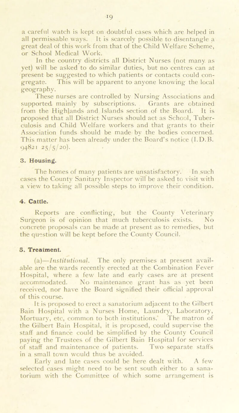 !9 a careful watch is kept on doubtful cases which are helped in all permissable ways. It is scarcely possible to disentangle a great deal of this work from that of the Child Welfare Scheme, or School Medical Work. In the country districts all District Nurses (not many as yet) will be asked to do' similar duties, but no centres can at present be suggested to which patients or contacts could con- gregate. This will be apparent to anyone knowing the local geography. These nurses are controlled by Nursing Associations and supported, mainly by subscriptions. Grants are obtained from the Highlands and Islands section of the Board. It is proposed that all District Nurses should act as School, Tuber- culosis and Child Welfare workers and that grants to' their Association funds should be made by the bodies concerned. This matter has been already under the Board’s notice (I.D.B. 94821 25/5/20). 3. Housing. The homes of many patients are unsatisfactory. In such cases the County Sanitary Inspector will be asked to visit with a view to taking all possible steps to improve their condition. 4. Cattle. Reports are conflicting, but the County Veterinary Surgeon is of opinion that much tuberculosis exists. No concrete proposals can be made at present as to remedies, but the question will be kept before the County Council. 5. Treatment. (a)—Institutional. The only premises at present avail- able are the wards recently erected at the Combination Fever Hospital, where a few late and early cases are at present accommodated. No maintenance grant has as yet been received, nor have the Board signified their official approval of this course. It is proposed to erect a sanatorium adjacent to the Gilbert Bain Hospital with a Nurses Home, Laundry, Laboratory, Mortuary, etc, common to both institutions. The matron of the Gilbert Bain Hospital, it is proposed, could supervise the staff and finance could be simplified by the County Council paying the Trustees of the Gilbert Bain Hospital for services of staff and maintenance of patients. Two separate staffs in a small town would thus be avoided. Early and late cases could be here dealt with. A few selected cases might need to be sent south either to a sana- torium with the Committee of which some arrangement is