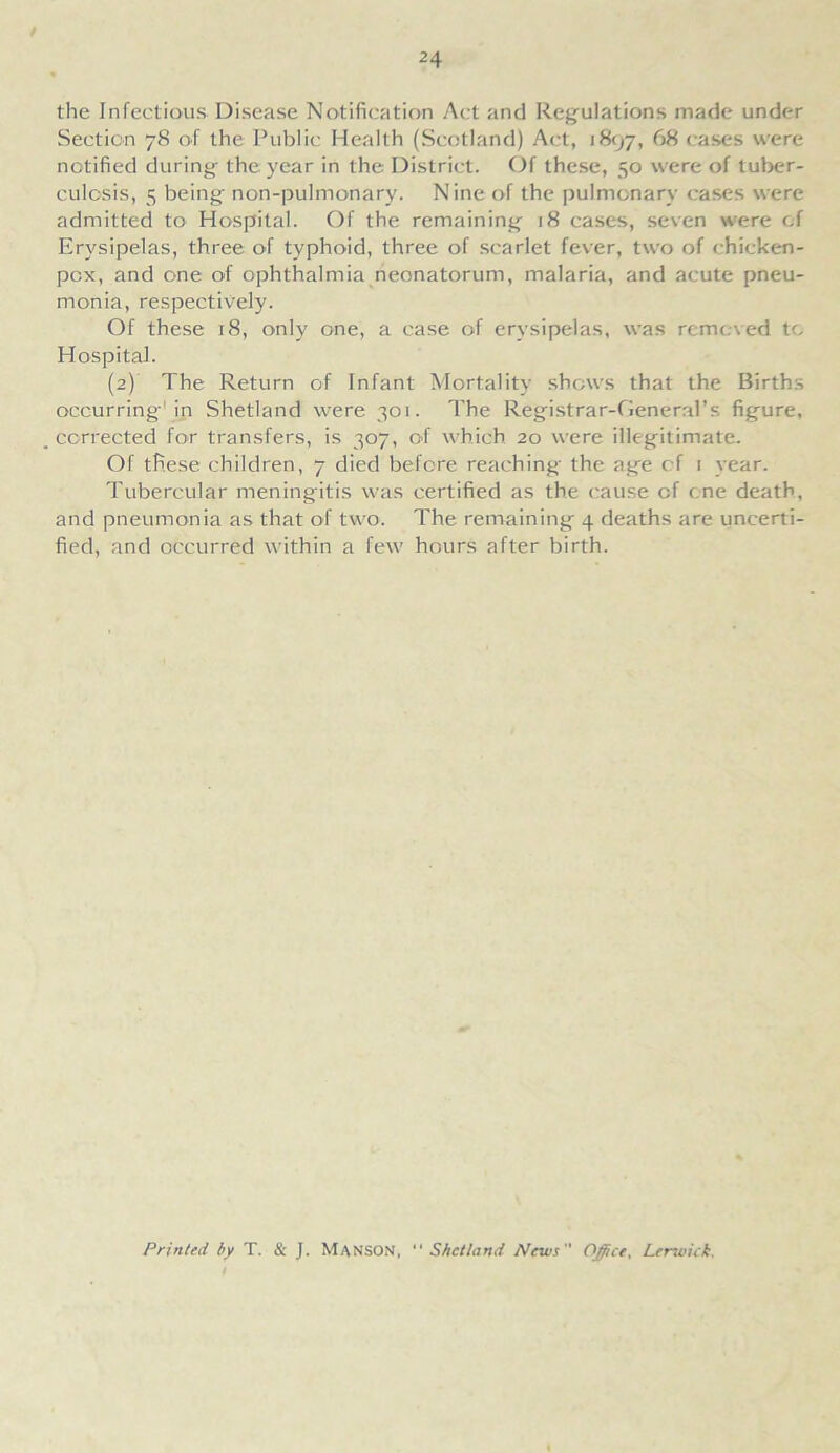 the Infectious Disease Notification Act and Regulations made under Section 78 of the Public Health (Scotland) Act, 1897, 68 cases were notified during the year in the District. Of these, 50 were of tuber- culosis, 5 being non-pulmonary. Nine of the pulmonary cases were admitted to Hospital. Of the remaining 18 cases, seven were of Erysipelas, three of typhoid, three of scarlet fever, two of chicken- pox, and one of ophthalmia neonatorum, malaria, and acute pneu- monia, respectively. Of these 18, only one, a case of erysipelas, was removed to Hospital. (2) The Return of Infant Mortality shows that the Births occurring1 in Shetland were 301. The Registrar-General’s figure, corrected for transfers, is 307, of which 20 were illegitimate. Of these children, 7 died before reaching the age of 1 year. Tubercular meningitis was certified as the cause of one death, and pneumonia as that of two. The remaining 4 deaths are uncerti- fied, and occurred within a few hours after birth. Printed by T. & J. MANSON, “Shetland News Office, Lertoick,