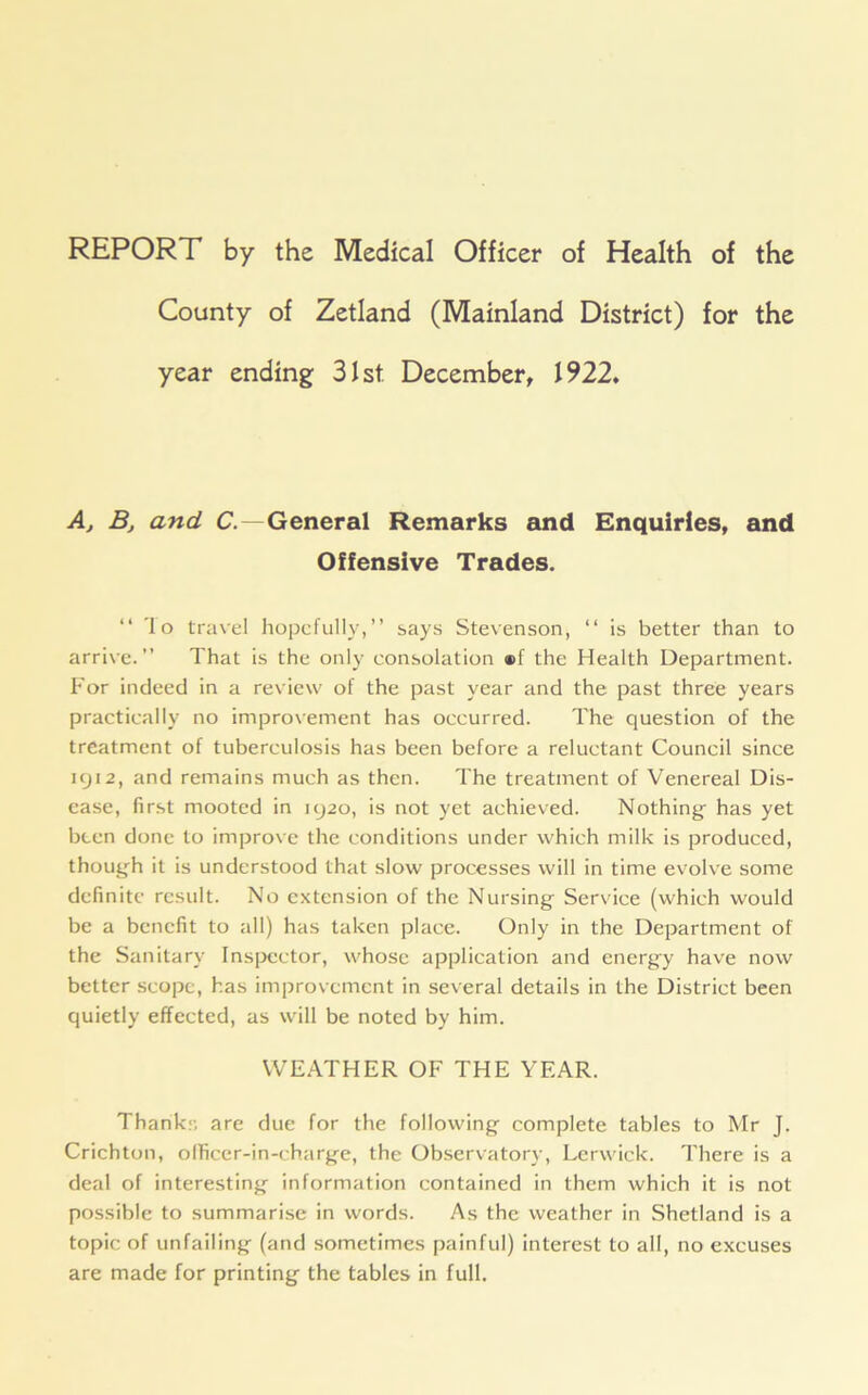 County of Zetland (Mainland District) for the year ending 31st December, 1922. Aj Bj and C. —General Remarks and Enquiries, and Offensive Trades. “ 1 o travel hopefully,” says Stevenson, “ is better than to arrive. ” That is the only consolation ®f the Health Department. For indeed in a review of the past year and the past three years practically no improvement has occurred. The question of the treatment of tuberculosis has been before a reluctant Council since 1912, and remains much as then. The treatment of Venereal Dis- ease, first mooted in 1920, is not yet achieved. Nothings has yet been done to improve the conditions under which milk is produced, though it is understood that slow processes will in time evolve some definite result. No extension of the Nursing- Service (which would be a benefit to all) has taken place. Only in the Department of the Sanitary Inspector, whose application and energy have now better scope, has improvement in several details in the District been quietly effected, as will be noted by him. WEATHER OF THE YEAR. Thank:-, are due for the following- complete tables to Mr J. Crichton, officer-in-charge, the Observatory, Lerwick. There is a deal of interesting information contained in them which it is not possible to summarise in words. As the weather in Shetland is a topic of unfailing (and sometimes painful) interest to all, no excuses are made for printing the tables in full.