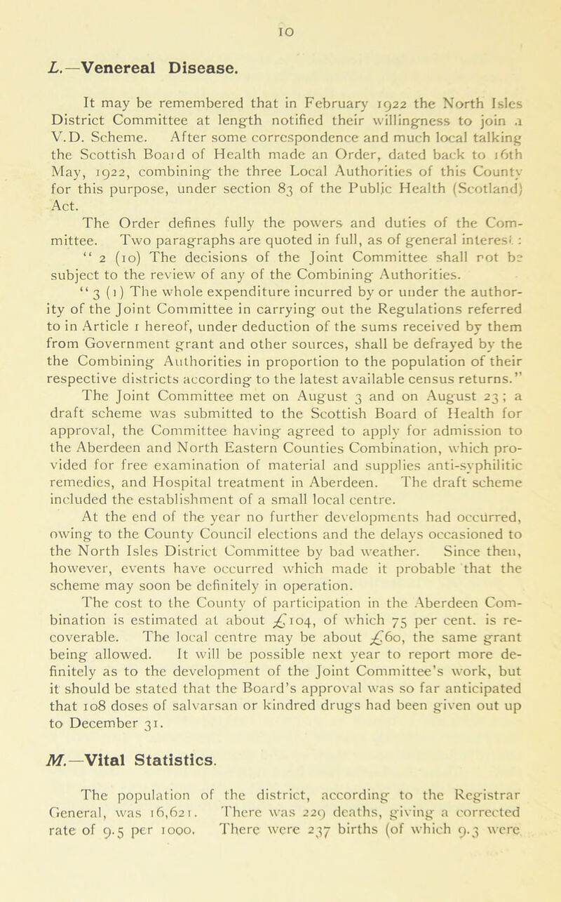 IO L. —Venereal Disease. It may be remembered that in February 1922 the North Isles District Committee at length notified their willingness to join .1 V. D. Scheme. After some correspondence and much local talking the Scottish Boaid of Health made an Order, dated back to 16th May, 1922, combining the three Local Authorities of this County for this purpose, under section 83 of the Public Health (Scotland) Act. The Order defines fully the powers and duties of the Com- mittee. Two paragraphs are quoted in full, as of general interest : “ 2 (10) The decisions of the Joint Committee shall rot b? subject to the review of any of the Combining Authorities. “3 (i) The whole expenditure incurred by or under the author- ity of the Joint Committee in carrying out the Regulations referred to in Article 1 hereof, under deduction of the sums received by them from Government grant and other sources, shall be defrayed by the the Combining Authorities in proportion to the population of their respective districts according to the latest available census returns.” The Joint Committee met on August 3 and on August 23; a draft scheme was submitted to the Scottish Board of Health for approval, the Committee having agreed to apply for admission to the Aberdeen and North Eastern Counties Combination, which pro- vided for free examination of material and supplies anti-syphilitic remedies, and Hospital treatment in Aberdeen. The draft scheme included the establishment of a small local centre. At the end of the year no further developments had occurred, owing to the County Council elections and the delays occasioned to the North Isles District Committee by bad weather. Since then, however, events have occurred which made it probable that the scheme may soon be definitely in operation. The cost to the County of participation in the Aberdeen Com- bination is estimated at about ^104, of which 75 per cent, is re- coverable. The local centre may be about ^60, the same grant being allowed. It will be possible next year to report more de- finitely as to the development of the Joint Committee’s work, but it should be stated that the Board’s approval was so far anticipated that 108 doses of salvarsan or kindred drugs had been given out up to December 31. M. —Vital Statistics. The population of the district, according to the Registrar General, was 16,621. There was 229 deaths, giving a corrected rate of 9.5 per 1000. There were 237 births (of which 9.3 were