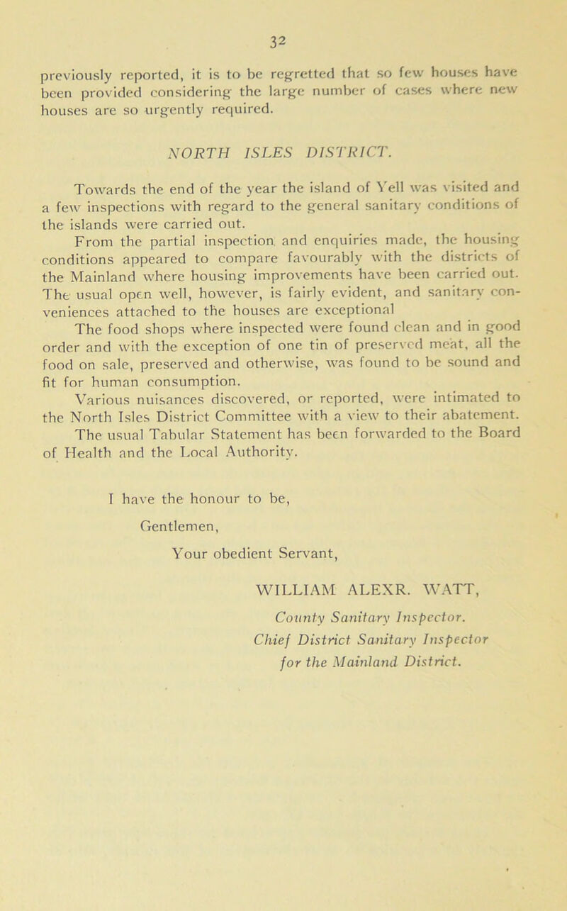 previously reported, it is to be regretted that so few houses have been provided considering the large number of cases where new houses are so urgently required. NORTH ISLES DISTRICT. Towards the end of the year the island of Yell was visited and a few inspections with regard to the general sanitary conditions of the islands were carried out. From the partial inspection and enquiries made, the housing conditions appeared to compare favourably with the districts of the Mainland where housing improvements have been carried out. The usual open well, however, is fairly evident, and sanitary con- veniences attached to the houses are exceptional The food shops where inspected were found clean and in good order and with the exception of one tin of preserved meat, all the food on sale, preserved and otherwise, was found to be sound and fit for human consumption. Various nuisances discovered, or reported, were intimated to the North Isles District Committee with a view to their abatement. The usual Tabular Statement has been forwarded to the Board of Health and the Local Authority. I have the honour to be, Gentlemen, Your obedient Servant, WILLIAM ALEXR. WATT, County Sanitary Inspector. Chief District Sanitary Inspector for the Mainland District.