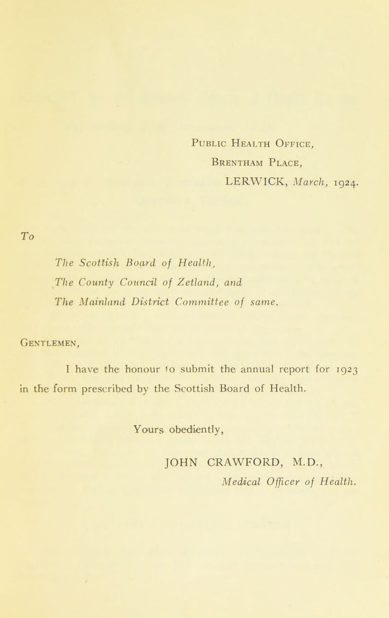 Public Health Office, Brentham Place, LERWICK, March, 1924. The Scottish Board of Health, The County Council of Zetland, and The Mainland District. Committee of same. Gentlemen, I have the honour fo submit the annual report for 1923 in the form prescribed by the Scottish Board of Health. Yours obediently, JOHN CRAWFORD, M.D., Medical Officer of Health.