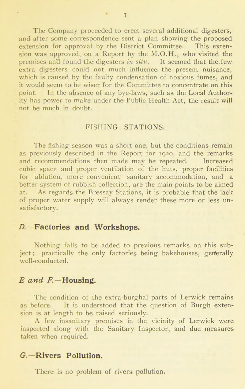 The Company proceeded to erect several additional digesters, and after some correspondence sent a plan showing the proposed extension for approval by the District Committee. This exten- sion was approved, on a Report by the who visited the premises an'd found the digesters in situ. It seemed that the few extra digesters could not much influence the present nuisance, which is caused by the faulty condensation of noxious fumes, and it would seem to be wiser for the Committee to concentrate on this point. In the absence of any bye-laws, such as the Local Author- ity has power to make under the Public Health Act, the result will not be much in doubt. FISHING STATIONS. The fishing season was a short one, but the conditions remain as previously described in the Report for 1920, and the remarks and recommendations then made may be repeated. Increased cubic space and proper ventilation of the huts, proper facilities for ablution, more convenient sanitary accommodation, and a better system of rubbish collection, are the main points to be aimed at. As regards the Bressay Stations, it is probable that the lack of proper water supply will always render these more or less un- satisfactory. D.— Factories and Workshops. Nothing falls to be added to previous remarks on this sub- ject ; practically the only factories being bakehouses, generally well-conducted. E and .F—Housing. The condition of the extra-burghal parts of Lerwick remains as before. It is understood that the question of Burgh exten- sion is at length to be raised seriously. A few insanitary premises in the vicinity of Lerwick were inspected along with the Sanitary Inspector, and due measures taken when required. G.—Rivers Pollution. There is no problem of rivers pollution.
