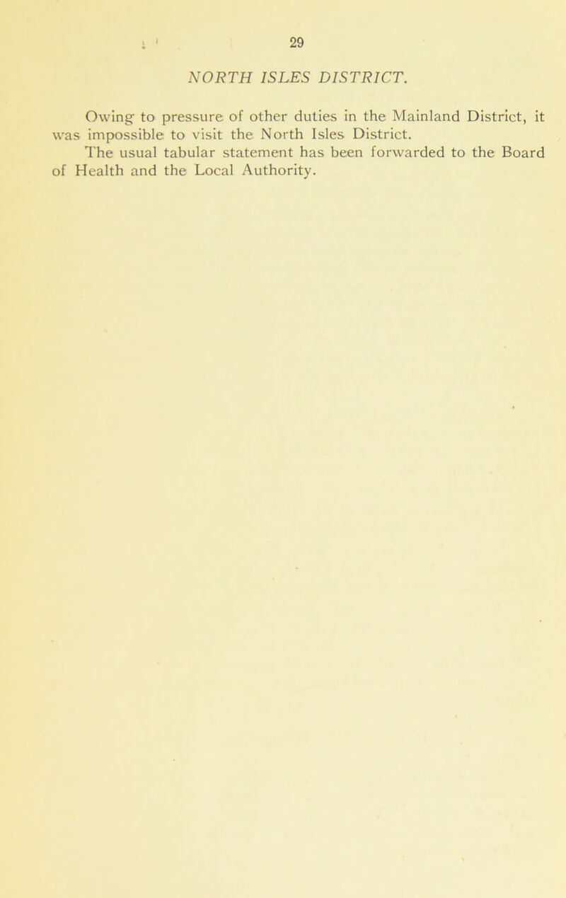 NORTH ISLES DISTRICT. Owing to pressure of other duties in the Mainland District, it was impossible to visit the North Isles District. The usual tabular statement has been forwarded to the Board of Health and the Local Authority.