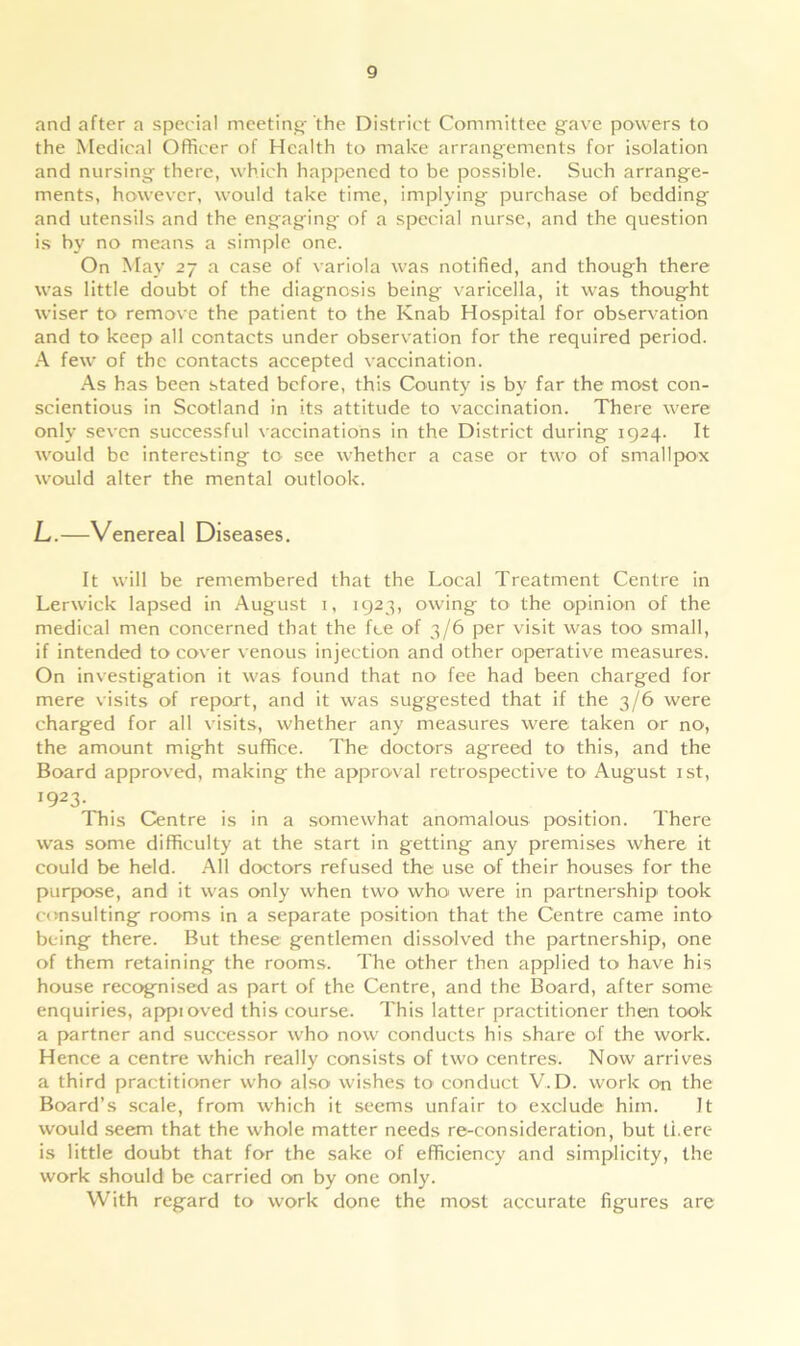 and after a special meeting; the District Committee gave powers to the Medical Officer of Health to make arrangements for isolation and nursing there, which happened to be possible. Such arrange- ments, however, would take time, implying purchase of bedding and utensils and the engaging of a special nurse, and the question is by no means a simple one. On May 27 a case of variola was notified, and though there was little doubt of the diagnosis being varicella, it was thought wiser to remove the patient to the Knab Hospital for observation and to keep all contacts under observation for the required period. A few of the contacts accepted vaccination. As has been stated before, this County is by far the most con- scientious in Scotland in its attitude to vaccination. There were only seven successful vaccinations in the District during 1924. It would be interesting to see whether a case or two of smallpox would alter the mental outlook. L.—Venereal Diseases. It will be remembered that the Local Treatment Centre in Lerwick lapsed in August 1, 1923, owing to the opinion of the medical men concerned that the fee of 3/6 per visit was too small, if intended to cover venous injection and other operative measures. On investigation it was found that no fee had been charged for mere visits of report, and it was suggested that if the 3/6 were charged for all visits, whether any measures were taken or no, the amount might suffice. The doctors agreed to this, and the Board approved, making the approval retrospective to August 1st, 1923- This Centre is in a somewhat anomalous position. There was some difficulty at the start in getting any premises where it could be held. All doctors refused the use of their houses for the purpose, and it was only when two who were in partnership took consulting rooms in a separate position that the Centre came into being there. But these gentlemen dissolved the partnership, one of them retaining the rooms. The other then applied to have his house recognised as part of the Centre, and the Board, after some enquiries, appioved this course. This latter practitioner then took a partner and successor who now conducts his share of the work. Hence a centre which really consists of two centres. Now arrives a third practitioner who also wishes to conduct V. D. work on the Board’s scale, from which it seems unfair to exclude him. It would seem that the whole matter needs re-consideration, but ti.ere is little doubt that for the sake of efficiency and simplicity, the work should be carried on by one only. With regard to work done the most accurate figures are