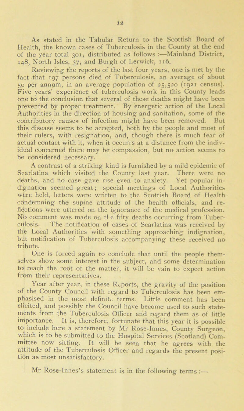 As stated in the Tabular Return to the Scottish Board of Health, the known cases of Tuberculosis in the County at the end of the year total 301, distributed as follows:—Mainland District, 148, North Isles, 37, and Buigh of Lerwick, 116. Reviewing the reports of the last four years, one is met by the fact that 197 persons died of Tuberculosis, an average of about 50 per annum, in an average population of 25,520 (1921 census). Five years’ experience of tuberculosis work in this County leads one to the conclusion that several of these deaths might have been prevented by proper treatment. By energetic action of the Local Authorities in the direction of housing and sanitation, some of the contributory causes of infection might have been removed. But this disease seems to be accepted, both by the people and most of their rulers, with resignation, and, though there is much fear of actual contact with it, when it occurrs at a distance from the indiv- idual concerned there may be compassion, but no action seems to be considered necessary. A contrast of a striking kind is furnished by a mild epidemic of Scarlatina which visited the County last year. There were no deaths, and no case gave rise even to anxiety. Yet popular in- dignation seemed great; special meetings of Local Authorities were held, letters were written to the Scottish Board of Health condemning the supine attitude of the health officials, and re- flections were uttered on the ignorance of the medical profession. No comment was made on tl e fifty deaths occurring from Tuber- culosis. The notification of cases of Scarlatina was received by the Local Authorities with something approaching indignation, but notification of Tuberculosis accompanying these received no tribute. One is forced again to conclude that until the people them- selves show some interest in the subject, and some determination to reach the root of the matter, it will be vain to expect action from their representatives. Year after year, in these Reports, the gravity of the position of the County Council with regard to Tuberculosis has been em- phasised in the most definite terms. Little comment has been elicited, and possibly the Council have become used to such state- ments from the Tuberculosis Officer and regard them as of little importance. It is, therefore, fortunate that this year it is possible to include here a statement by Mr Rose-Innes, County Surgeon, which is to be submitted to the Hospital Services (Scotland) Com- mittee now sitting. It will be seen that he agrees with the attitude of the I uberculosis Officer and regards the present posi- ti6n as most unsatisfactory. Mr Rose-Innes’s statement is in the following terms :—