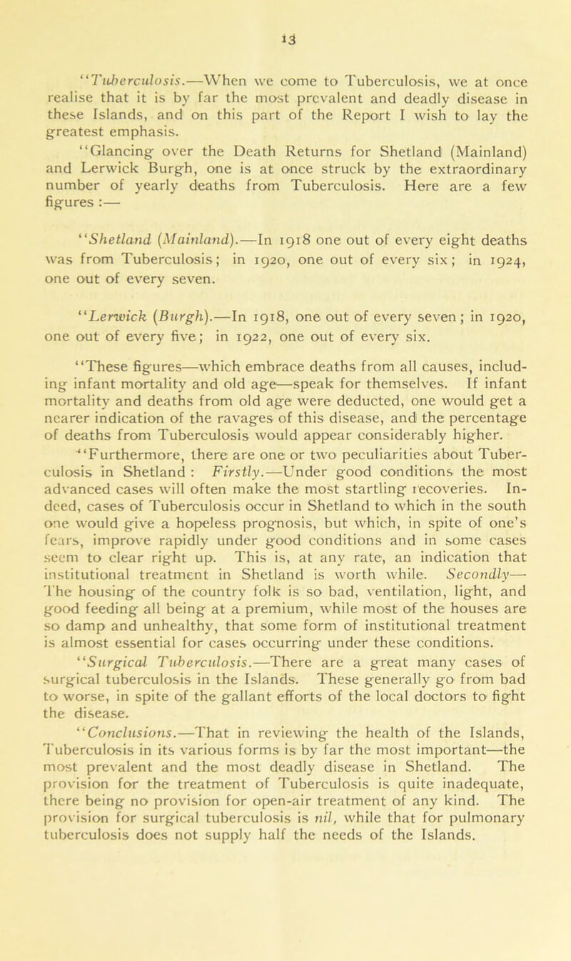 “Tuberculosis.—When we come to Tuberculosis, we at once realise that it is by far the most prevalent and deadly disease in these Islands, and on this part of the Report I wish to lay the greatest emphasis. “Glancing over the Death Returns for Shetland (Mainland) and Lerwick Burgh, one is at once struck by the extraordinary number of yearly deaths from Tuberculosis. Here are a few figures :— “Shetland (Mainland).—In 1918 one out of every eight deaths was from Tuberculosis; in 1920, one out of every six; in 1924, one out of every seven. “Lerwick (Burgh).—In 1918, one out of every seven; in 1920, one out of every five; in 1922, one out of every six. “These figures—which embrace deaths from all causes, includ- ing infant mortality and old age—speak for themselves. If infant mortality and deaths from old age were deducted, one would get a nearer indication of the ravages of this disease, and the percentage of deaths from Tuberculosis would appear considerably higher. ^‘Furthermore, there are one or two peculiarities about Tuber- culosis in Shetland : Firstly.—Under good conditions the most advanced cases will often make the most startling recoveries. In- deed, cases of Tuberculosis occur in Shetland to which in the south one would give a hopeless prognosis, but which, in spite of one’s fears, improve rapidly under good conditions and in some cases seem to clear right up. This is, at any rate, an indication that institutional treatment in Shetland is worth while. Secondly— The housing of the country folk is so bad, ventilation, light, and good feeding ail being at a premium, while most of the houses are so damp and unhealthy, that some form of institutional treatment is almost essential for cases occurring under these conditions. “Surgical Tuberculosis.—There are a great many cases of surgical tuberculosis in the Islands. These generally go from bad to worse, in spite of the gallant efforts of the local doctors to fight the disease. “Conclusions.—That in reviewing the health of the Islands, Tuberculosis in its various forms is by far the most important—the most prevalent and the most deadly disease in Shetland. The provision for the treatment of Tuberculosis is quite inadequate, there being no provision for open-air treatment of any kind. The provision for surgical tuberculosis is nil, while that for pulmonary tuberculosis does not supply half the needs of the Islands.