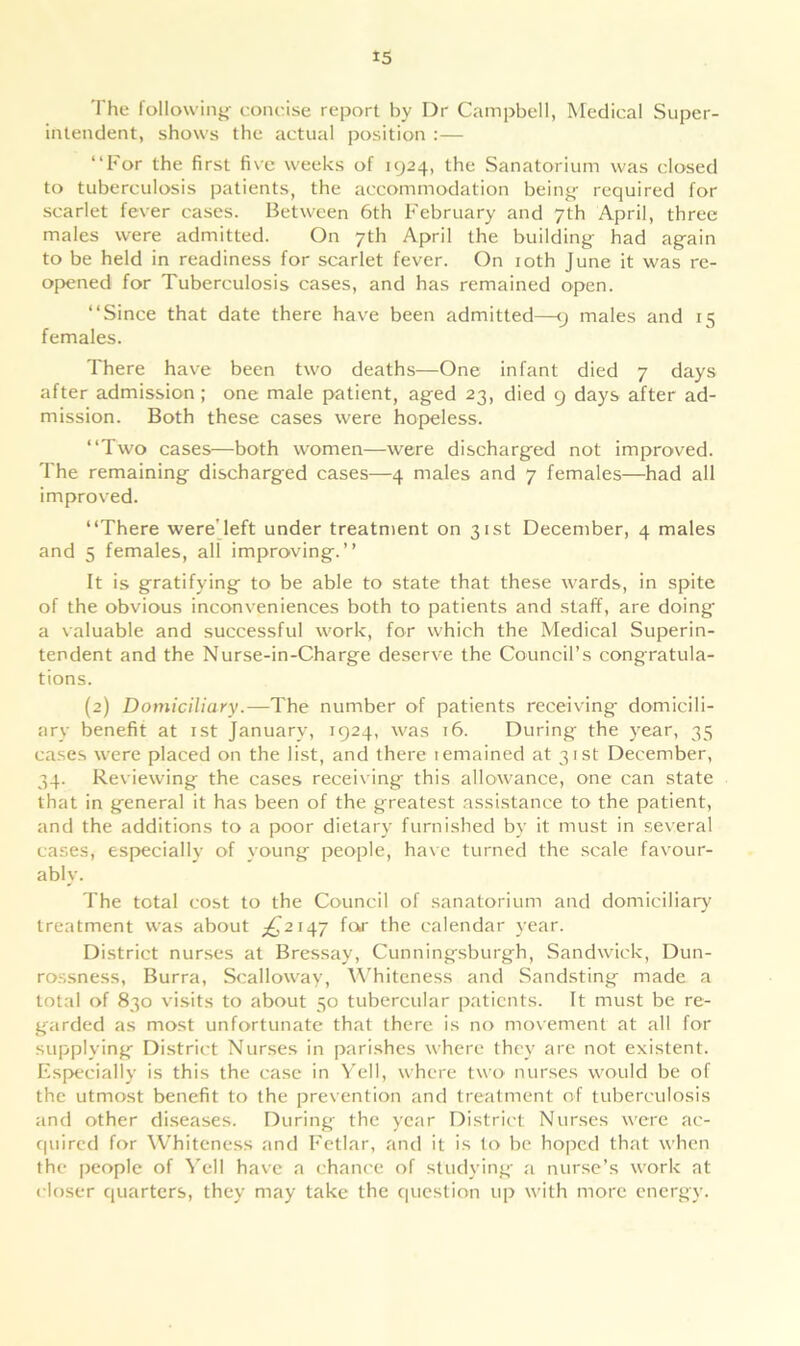 The following' concise report by Dr Campbell, Medical Super- intendent, shows the actual position :— “For the first five weeks of 1924, the Sanatorium was closed to tuberculosis patients, the accommodation being required for scarlet fever cases. Between 6th February and 7th April, three males were admitted. On 7th April the building had again to be held in readiness for scarlet fever. On 10th June it was re- opened for Tuberculosis cases, and has remained open. “Since that date there have been admitted—9 males and 15 females. There have been two deaths—One infant died 7 days after admission ; one male patient, aged 23, died 9 days after ad- mission. Both these cases were hopeless. “Two cases—both women—were discharged not improved. The remaining discharged cases—4 males and 7 females—had all improved. “There wereTeft under treatment on 31st December, 4 males and 5 females, all improving.” It is gratifying to be able to state that these wards, in spite of the obvious inconveniences both to patients and staff, are doing a valuable and successful work, for which the Medical Superin- tendent and the Nurse-in-Charge deserve the Council’s congratula- tions. (2) Domiciliary.—The number of patients receiving- domicili- ary benefit at 1st January, 1924, was 16. During the year, 35 cases were placed on the list, and there temained at 31st December, 34. Reviewing the cases receiving this allowance, one can state that in general it has been of the greatest assistance to the patient, and the additions to a poor dietary furnished by it must in several cases, especially of young people, have turned the scale favour- ably. The total cost to the Council of sanatorium and domiciliary treatment was about ^2147 for the calendar year. District nurses at Bressay, Cunningsburgh, Sandwich, Dun- rossness, Burra, Scalloway, Whiteness and Sandsting made a total of 830 visits to about 50 tubercular patients. It must be re- garded as most unfortunate that there is no movement at all for supplying District Nurses in parishes where they are not existent. Especially is this the case in Yell, where two nurses would be of the utmost benefit to the prevention and treatment of tuberculosis and other diseases. During the year District Nurses were ac- quired for Whiteness and Fetlar, and it is to be hoped that when the people of Yell have a chance of studying a nurse’s work at closer quarters, they may take the question up with more energy.