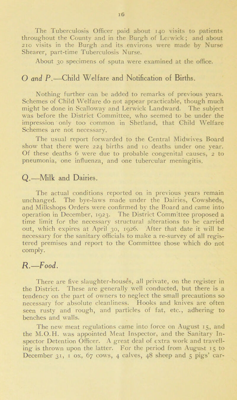 The Tuberculosis Officer paid about 140 visits to patients throughout the County and in the Burgh of Lerwick ; and about 210 visits in the Burgh and its environs were made by Nurse Shearer, part-time Tuberculosis Nurse. About 30 specimens of sputa were examined at the office. O and P.—Child Welfare and Notification of Births. Nothing further can be added to remarks of previous years. Schemes of Child Welfare do not appear practicable, though much might be done in Scalloway and Lerwick Landward. The subject was before the District Committee, who seemed to be under the impression only too common in Shetland, that Child Welfare Schemes are not necessary. The usual report forwarded to the Central Midwives Board show that there were 224 births and 10 deaths under one year. Of these deaths 6 were due to probable congenital causes, 2 to pneumonia, one influenza, and one tubercular meningitis. Q.—Milk and Dairies. The actual conditions reported on in previous years remain unchanged. The bye-laws made under the Dairies, Cowsheds, and Milkshops Orders were confirmed by the Board and came into operation in December, 1923. The District Committee proposed a time limit for the necessary structural alterations to be carried out, which expires at April 30, 1926. After that date it will be necessary for the sanitary officials to make a re-survey of all regis- tered premises and report to the Committee those which do not comply. jR.—Food. There are five slaughter-houses, all private, on the register in the District. These are generally well conducted, but there is a tendency on the part of owners to neglect the small precautions so necessary for absolute cleanliness. Hooks and knives are often seen rusty and rough, and particles of fat, etc., adhering to benches and walls. The new meat regulations came into force on August 15, and the M.O.H. was appointed Meat Inspector, and the Sanitary In- spector Detention Officer. A great deal of extra work and travell- ing is thrown upon the latter. For the period from August 15 to December 31, 1 ox, 67 cows, 4 calves, 48 sheep and 5 pigs’ car-