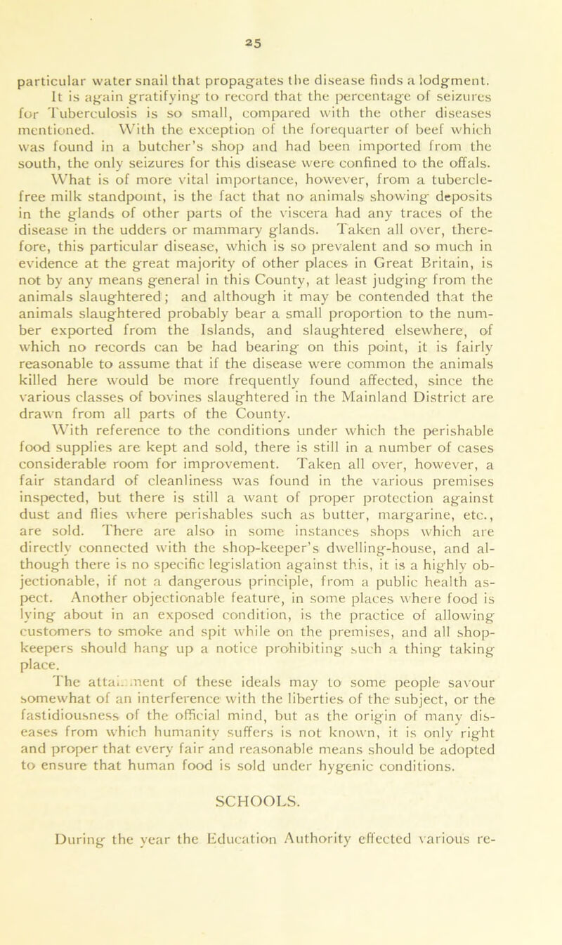 particular water snail that propagates the disease finds a lodgment. It is again gratifying to record that the percentage of seizures for Tuberculosis is so small, compared with the other diseases mentioned. With the exception of the forequarter of beef which was found in a butcher’s shop and had been imported from the south, the only seizures for this disease were confined to the offals. What is of more vital importance, however, from a tubercle- free milk standpoint, is the fact that no animals showing deposits in the glands of other parts of the viscera had any traces of the disease in the udders or mammary glands. Taken all over, there- fore, this particular disease, which is so prevalent and so much in evidence at the great majority of other places in Great Britain, is not by any means general in this County, at least judging from the animals slaughtered; and although it may be contended that the animals slaughtered probably bear a small proportion to the num- ber exported from the Islands, and slaughtered elsewhere, of which no records can be had bearing on this point, it is fairly reasonable to assume that if the disease were common the animals killed here would be more frequently found affected, since the various classes of bovines slaughtered in the Mainland District are drawn from all parts of the County. With reference to the conditions under which the perishable food supplies are kept and sold, there is still in a number of cases considerable room for improvement. Taken all over, however, a fair standard of cleanliness was found in the various premises inspected, but there is still a want of proper protection against dust and flies where perishables such as butter, margarine, etc., are sold. There are also in some instances shops which are directly connected with the shop-keeper’s dwelling-house, and al- though there is no specific legislation against this, it is a highly ob- jectionable, if not a dangerous principle, from a public health as- pect. Another objectionable feature, in some places where food is lying about in an exposed condition, is the practice of allowing customers to smoke and spit while on the premises, and all shop- keepers should hang up a notice prohibiting such a thing taking place. The attai. ment of these ideals may to some people savour somewhat of an interference with the liberties of the subject, or the fastidiousness of the official mind, but as the origin of many dis- eases from which humanity suffers is not known, it is only right and proper that every fair and reasonable means should be adopted to ensure that human food is sold under hygenic conditions. SCHOOLS. During the year the Education Authority effected various re-