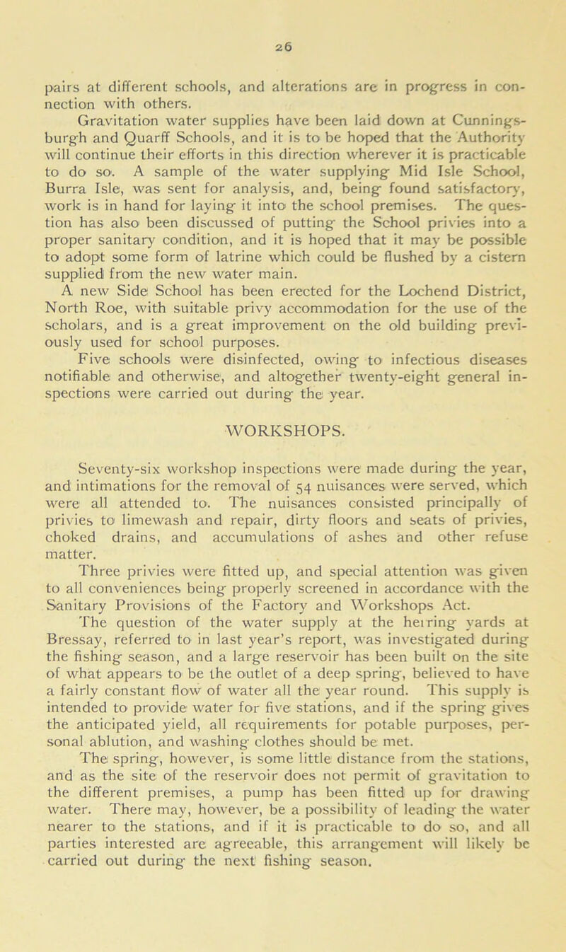 pairs at different schools, and alterations are in progress in con- nection with others. Gravitation water supplies have been laid down at Cunnings- burgh and Quarff Schools, and it is to be hoped that the Authority will continue their efforts in this direction wherever it is practicable to do so1. A sample of the water supplying Mid Isle School, Burra Isle, was sent for analysis, and, being found satisfactory, work is in hand for laying it into the school premises. The ques- tion has also been discussed of putting the School privies into a proper sanitary condition, and it is hoped that it may be possible to adopt some form of latrine which could be flushed by a cistern supplied from the new water main. A new Side School has been erected for the Lochend District, North Roe, with suitable privy accommodation for the use of the scholars, and is a great improvement on the old building previ- ously used for school purposes. Five schools were disinfected, owing to infectious diseases notifiable and otherwise, and altogether twenty-eight general in- spections were carried out during the year. WORKSHOPS. Seventy-six workshop inspections were made during the year, and intimations for the removal of 54 nuisances were served, which were all attended to. The nuisances consisted principally of privies to limewash and repair, dirty floors and seats of privies, choked drains, and accumulations of ashes and other refuse matter. Three privies were fitted up, and special attention was given to all conveniences being properly screened in accordance with the Sanitary Provisions of the Factory and Workshops Act. The question of the water supply at the heiring yards at Bressay, referred to in last year’s report, was investigated during the fishing season, and a large reservoir has been built on the site of what appears to be the outlet of a deep spring, believed to have a fairly constant flow of water all the year round. This supply is intended to provide water for five stations, and if the spring gives the anticipated yield, all requirements for potable purposes, per- sonal ablution, and washing clothes should be met. The spring, however, is some little distance from the stations, and as the site of the reservoir does not permit of gravitation to the different premises, a pump has been fitted up for drawing water. There may, however, be a possibility of leading the water nearer to the stations, and if it is practicable to do so, and all parties interested are agreeable, this arrangement will likely be carried out during- the next fishing season.