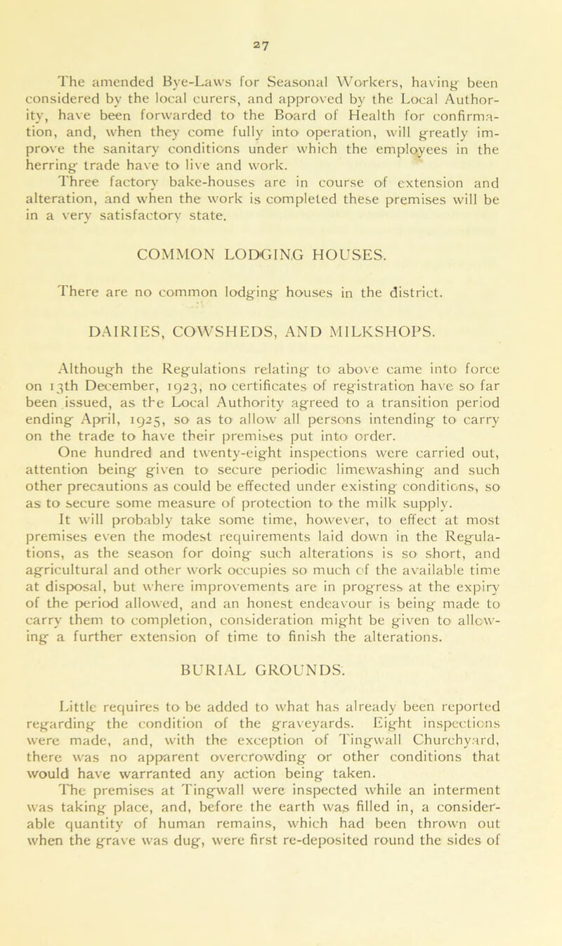 The amended Bye-Laws for Seasonal Workers, having been considered by the local curers, and approved by the Local Author- ity, have been forwarded to the Board of Health for confirma- tion, and, when they come fully into operation, will greatly im- prove the sanitary conditions under which the employees in the herring trade have to live and work. Three factory bake-houses are in course of extension and alteration, and when the work is completed these premises will be in a very satisfactory state. COMMON LODGING HOUSES. There are no common lodging' houses in the district. DAIRIES, COWSHEDS, AND MILKSHOPS. Although the Regulations relating to' above came into force on 13th December, 1923, no certificates of registration have so' far been issued, as the Local Authority agreed to a transition period ending April, 1925, so as to allow all persons intending to carry on the trade to have their premises put into* order. One hundred and twenty-eight inspections were carried out, attention being given to secure periodic limewashing and such other precautions as could be effected under existing conditions, so as to secure some measure of protection to the milk supply. It will probably take some time, however, to effect at most premises even the modest requirements laid down in the Regula- tions, as the season for doing such alterations is so short, and agricultural and other work occupies so much of the available time at disposal, but where improvements are in progress at the expiry of the period allowed, and an honest endeavour is being made to carry them to completion, consideration might be given to allow- ing a further extension of time to finish the alterations. BURIAL GROUNDS. Little requires to be added to what has already been reported regarding the condition of the graveyards. Eight inspections were made, and, with the exception of Tingwall Churchyard, there was no apparent overcrowding or other conditions that would have warranted any action being taken. The premises at Tingwall were inspected while an interment was taking place, and, before the earth was filled in, a consider- able quantity of human remains, which had been thrown out when the grave was dug, were first re-deposited round the sides of