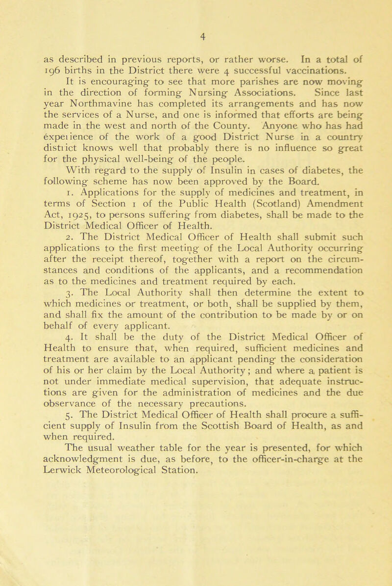as described in previous reports, or rather worse. In a total of 196 births in the District there were 4 successful vaccinations. It is encouraging to see that more parishes are now moving in the direction of forming Nursing Associations. Since last year Northmavine has completed its arrangements and has now the services of a Nurse, and one is informed that efforts are being made in the west and north of the County. Anyone who has had expeiience of the work of a good District Nurse in a country district knows well that probably there is no influence so great for the physical well-being of the people. With regard to the supply of Insulin in cases of diabetes, the following scheme has now been approved by the Board. 1. Applications for the supply of medicines and treatment, in terms of Section 1 of the Public Health (Scotland) Amendment Act, 1925, to persons suffering from diabetes, shall be made to the District Medical Officer of Health. 2. The District Medical Officer of Health shall submit such applications to the first meeting of the Local Authority occurring after the receipt thereof, together with a report on the circum- stances and conditions of the applicants, and a recommendation as to the medicines and treatment required by each. 3. The Local Authority shall then determine the extent to which medicines or treatment, or both, shall be supplied by them, and shall fix the amount of the contribution to be made by or on behalf of every applicant. 4. It shall be the duty of the District Medical Officer of Health to ensure that, when required, sufficient medicines and treatment are available to an applicant pending the consideration of his or her claim by the Local Authority; and where a patient is not under immediate medical supervision, that adequate instruc- tions are given for the administration of medicines and the due observance of the necessary precautions. 5. The District Medical Officer of Health shall procure a suffi- cient supply of Insulin from the Scottish Board of Health, as and when required. The usual weather table for the year is presented, for which acknowledgment is due, as before, to the officer-in-charge at the Lerwick Meteorological Station.