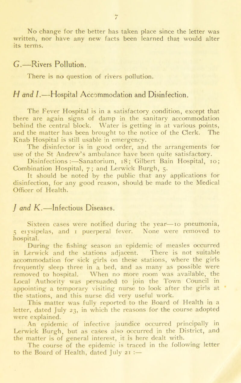 written, nor have any new facts been learned that would alter its terms. G.—Rivers Pollution. There is no question of rivers pollution. H and I.—Hospital Accommodation and Disinfection. The Fever Hospital is in a satisfactory condition, except that there are again signs of damp in the sanitary accommodation behind the central block. Water is getting in at various points, and the matter has been brought to the notice of the Clerk. The Knab Hospital is still usable in emergency. The disinfector is in good order, and the arrangements for use of the St Andrew’s ambulance have been quite satisfactory. Disinfections:—Sanatorium, 18; Gilbert Bain Hospital, io; Combination Hospital, 7; and Lerwick Burgh, 5. It should be noted by the public that any applications for disinfection, for any good reason, should be made to the Medical Officer of Health. J and K.—Infectious Diseases. Sixteen cases were notified during the year—10 pneumonia, 5 eiysipelas, and 1 puerperal fever. None were removed to hospital. During the fishing season an epidemic of measles occurred in Lerwick and the stations adjacent. There is not suitable accommodation for sick girls on these stations, where the girls frequently sleep three in a bed, and as many as possible were removed to hospital. When no more room was available, the Local Authority was persuaded to join the Town Council in appointing a temporary visiting nurse to look after the girls at the stations, and this nurse did very useful work. This matter was fully reported to the Board of Health in a letter, dated July 23, in which the reasons for the course adopted were explained. An epidemic of infective jaundice occurred principally in Lerwick Burgh, but as cases also occurred in the District, and the matter is of general interest, it is here dealt with. The course of the epidemic is traced in the following letter to the Board of Health, dated July 21 :—