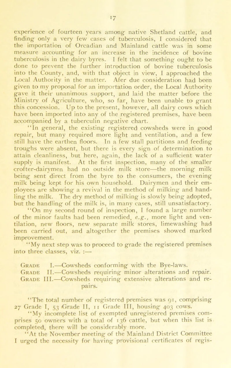 experience of fourteen years among- native Shetland cattle, and findings only a very few cases of tuberculosis, I considered that the importation of Orcadian and Mainland cattle was in some measure accounting- for an increase in the incidence of bovine tuberculosis in the dairy byres. I felt that something ought to be done to prevent the further introduction of bovine tuberculosis into the County, and, with that object in view, I approached the Local Authority in the matter. Afer due consideration had been given to my proposal for an importation order, the Local Authority gave it their unanimous support, and laid the matter before the Ministry of Agriculture, who, so far, have been unable to grant this concession. Up to the present, however, all dairy cows which have been imported into any of the registered premises, have been accompanied by a tuberculin negative chart. “In general, the existing registered cowsheds were in good repair, but many required more light and ventilation, and a few still have the earthen floors. In a few stall partitions and feeding troughs were absent, but there is every sign of determination to attain cleanliness, but here, again, the lack of a sufficient water supply is manifest. At the first inspection, many of the smaller crofter-dairymen had no outside milk store—the morning milk being sent direct from the byre to the consumers, the evening milk being kept for his own household. Dairymen and their em- ployees are showing a revival in the method of milking and hand- ling the milk. The dry method of milking is slowly being adopted, but the handling of the milk is, in many cases, still unsatisfactory. “On my second round of inspection, I found a large number of the minor faults had been remedied, e.g., more light and ven- tilation, new floors, new separate milk stores, limewashing had been carried out, and altogether the premises showed marked improvement. “My next step was to proceed to grade the registered premises into three classes, viz. :— Grade I.—Cowsheds conforming with the Bye-laws. Grade II.—Cowsheds requiring minor alterations and repair. Grade III.—Cowsheds requiring extensive alterations and re- pairs. “The total number of registered premises was 91, comprising 27 Grade I, 53 Grade II, 11 Grade III, housing 403 cows. “My incomplete list of exempted unregistered premises com- prises 50 owners with a total of 136 cattle, but when this list is completed, there will be considerably more. “At the November meeting of the Mainland District Committee I urged the necessity for having provisional certificates of regis-