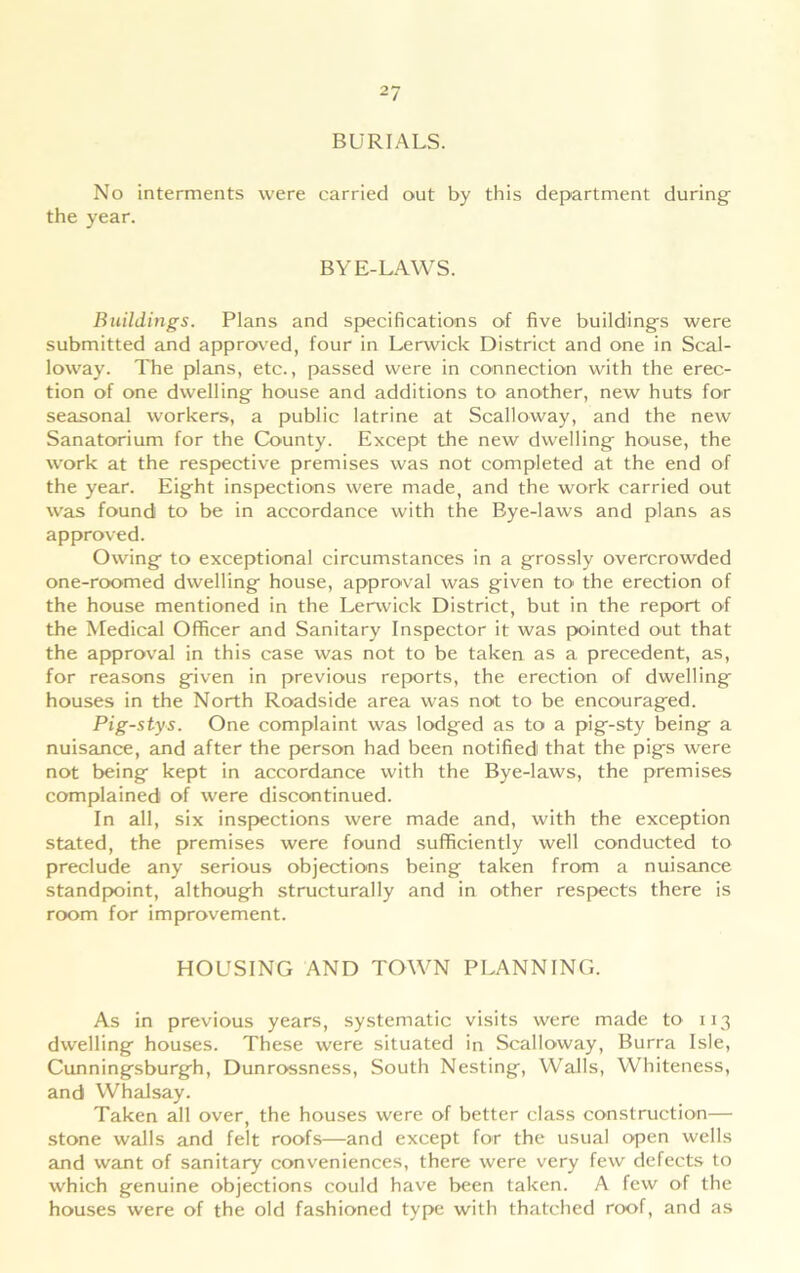 BURIALS. No interments were carried out by this department during the year. BYE-LAWS. Buildings. Plans and specifications of five building's were submitted and approved, four in Lerwick District and one in Scal- loway. The plans, etc., passed were in connection with the erec- tion of one dwelling- house and additions to another, new huts for seasonal workers, a public latrine at Scalloway, and the new Sanatorium for the County. Except the new dwelling- house, the work at the respective premises was not completed at the end of the year. Eig-ht inspections were made, and the work carried out was found to be in accordance with the Bye-laws and plans as approved. Owing- to exceptional circumstances in a grossly overcrowded one-roomed dwelling house, approval was given to the erection of the house mentioned in the Lerwick District, but in the report of the Medical Officer and Sanitary Inspector it was pointed out that the approval in this case was not to be taken as a precedent, as, for reasons given in previous reports, the erection of dwelling houses in the North Roadside area was not to be encouraged. Pig-stys. One complaint was lodged as to a pig-sty being a nuisance, and after the person had been notified that the pigs were not being kept in accordance with the Bye-laws, the premises complained of were discontinued. In all, six inspections were made and, with the exception stated, the premises were found sufficiently well conducted to preclude any serious objections being taken from a nuisance standpoint, although structurally and in other respects there is room for improvement. HOUSING AND TOWN PLANNING. As in previous years, systematic visits were made to 113 dwelling houses. These were situated in Scalloway, Burra Isle, Cunningsburgh, Dunrossness, South Nesting, Walls, Whiteness, and Whalsay. Taken all over, the houses were of better class construction— stone walls and felt roofs—and except for the usual open wells and want of sanitary conveniences, there were very few defects to which genuine objections could have been taken. A few of the houses were of the old fashioned type with thatched roof, and as
