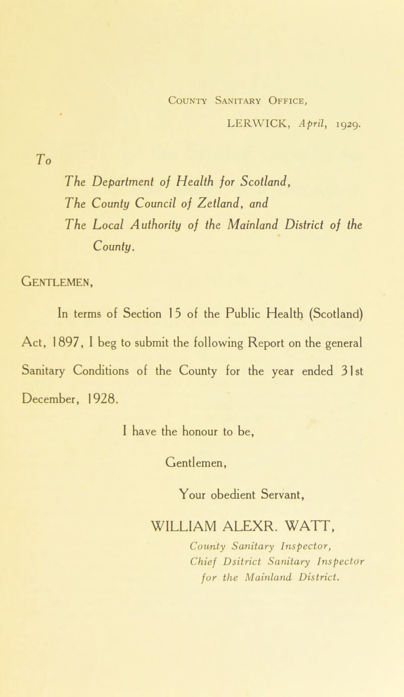 County Sanitary Office, LERWICK, April, 1929. The Department of Health for Scotland, The County Council of Zetland, and The Local Authority of the Mainland District of the County. Gentlemen, In terms of Section 1 5 of the Public Health (Scotland) Act, 1897, I beg to submit the following Report on the general Sanitary Conditions of the County for the year ended 31st December, 1928. I have the honour to be, Gentlemen, Your obedient Servant, WILLIAM ALEXR. WATT, County Sanitary Inspector, Chief Dsitrict Sanitary Inspector for the Mainland District.