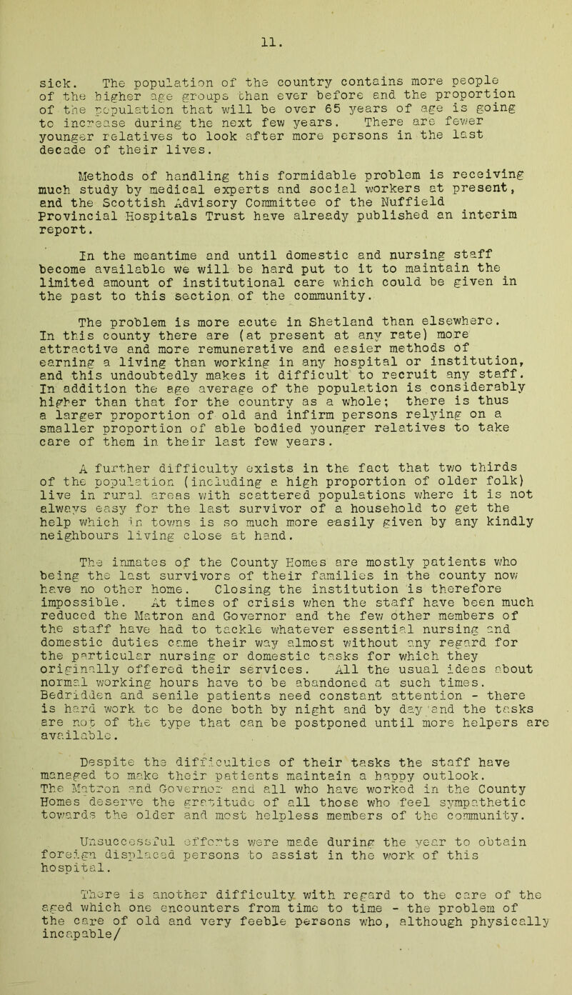 sick. The population of the country contains more people of the higher age groups than ever before and the proportion of the population that will be over 65 years of age is going to increase during the next few years. There are fewer younger relatives to look after more persons in the last decade of their lives. Methods of handling this formidable problem is receiving much study by medical experts and social workers at present, and the Scottish Advisory Committee of the Nuffield Provincial Hospitals Trust have already published an interim report. In the meantime and until domestic and nursing staff become available we will be hard put to it to maintain the limited amount of institutional care which could be given in the past to this section, of the community. The problem is more acute in Shetland than elsewhere. In this county there are (at present at any rate) more attractive and more remunerative and easier methods of earning a living than working in any hospital or institution, and this undoubtedly makes it difficult to recruit any staff. In addition the age average of the population is considerably higher than that for the country as a whole; there is thus a larger proportion of old and infirm persons relying on a smaller proportion of able bodied younger relatives to take care of them in their last few years. A further difficulty exists in the fact that two thirds of the population (including a high proportion of older folk) live in rural areas with scattered populations where it is not always easy for the last survivor of a household to get the help which in towns is so much more easily given by any kindly neighbours living close at hand. The inmates of the County Homes are mostly patients who being the last survivors of their families in the county now have no other home. Closing the institution is therefore impossible . A*b times of crisis when the staff have been much reduced the Matron and Governor and the few other members of the staff have had to tackle whatever essential nursing and domestic duties came their way almost without any regard for the particular nursing or domestic tasks for which they originally offered their services. All the usual ideas about normal working hours have to be abandoned at such times. Bedridden and senile patients need constant attention - there is hard work to be done both by night and by day 'and the tasks are not of the type that can be postponed until more helpers are available. Despite the difficulties of their tasks the staff have managed to make their patients maintain a happy outlook. The Matron and Governor and all who have worked in the County Homes deserve the gratitude of all those who feel sympathetic towards the older and most helpless members of the community. Unsuccessful efforts were made during the year to obtain foreign displaced persons to assist in the work of this hospital. There is another difficulty with regard to the care of the aged which one encounters from time to time - the problem of the care of old and very feeble persons who, although physically incapable/
