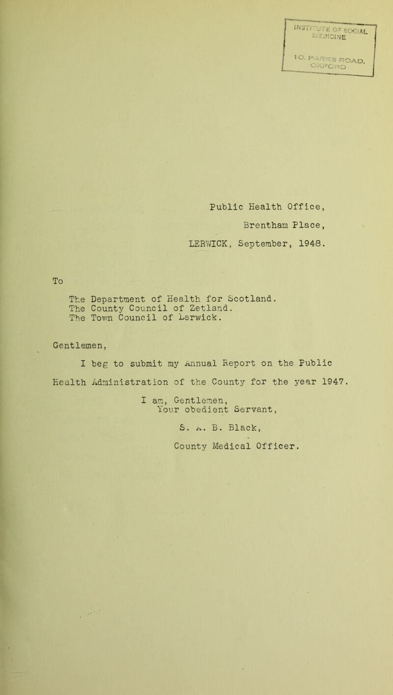 Public Health Office, Brentham Place, LERWICK, September, 1948. To The Department of Health for Scotland. The County Council of Zetland. The Town Council of Lerwick. Gentlemen, I beg to submit my Annual Report on the Public Health Administration of the County for the year 1947. I am, Gentlemen, Your obedient Servant, S. a. B. Black, County Medical Officer.