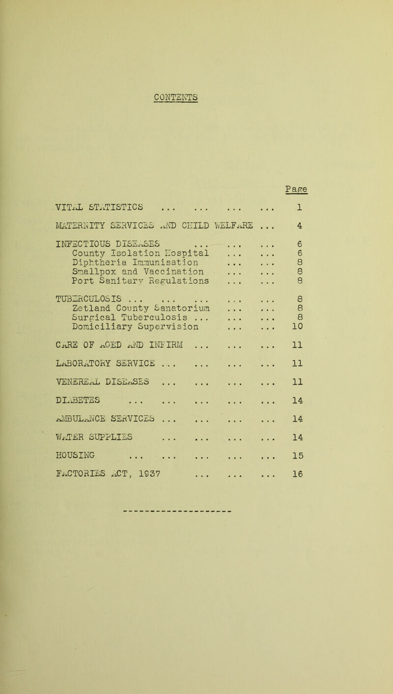 CONTENTS Pape VITAL STATISTICS 1 MATERNITY SERVICES AID CHILD WELFARE ... 4 INFECTIOUS DISEASES ....... ... 6 County isolation Hospital ... ... 6 Diphtheria Immunisation ... ... 8 Smallpox and Vaccination 8 Port Sanitary Regulations ... ... 8 TUBERCULOSIS 8 Zetland County Sanatorium 8 Surgical Tuberculosis 8 Domiciliary Supervision 10 CARE OF ABED AND INFIRM 11 LABORATORY SERVICE 11 VENEREAL DISEASES ... ... ... ... 11 DIABETES 14 AMBULANCE SERVICES 14 WATER SUPPLIES 14 HOUSING 15 factories act, 1037 16