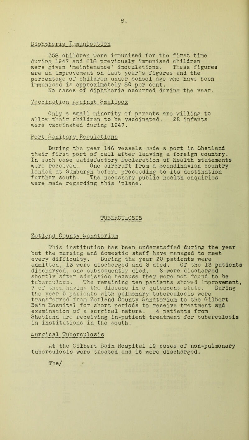 Dip tit.tieria Immunisation 358 children were immunised for the first time during 1947 and 618 previously immunised children were given ’maintenance' inoculations. These figures are an improvement on last year’s figures and the percentage of children under school age who have been immunised is approximately 80 per cent. No cases of diphtheria occurred during the vear. Vaccin.at_io_n_ Against Smallpox Only a small minority of parents are willing to allow their children to be vaccinated. 28 infants were vaccinated during 1947. Port Sanitary_Regulations During the year 146 vessels made a port in Shetland their first port of call after leaving a foreign country. In each case satisfactory Declaration of Health statements were received. One aircraft from a Scandinavian country landed at Sumburgh before proceeding to its destination further south. The necessary public health enquiries were made regarding this 'plane. TUBERCULOSIS Zetland County Sanatorium This institution has been understaffed during the year but the nursing and domestic staff have managed to meet every difficulty. During the year 20 patients were admitted, 13 were discharged and 3 died. Of the 13 patients discharged, one subsequently died. 2 v/ere discharged shortly after admission because they were not found to be tuborcu]cue. The remaining ten patients showed improvement, 7 of them bavin? the disease in a quiescent state. During the year 5 parients with pulmonary tuberculosis were transferred from Zetland County Sanatorium to the Gilbert Bain Hospital for short periods to receive treatment and examination of a surgical nature. 4 patients from Shetland arc receiving in-patient treatment for tuberculosis in institutions in the south. surgica1_ Tuberculosis At the Gilbert Bain Hospital 19 cases of non-pulmonary tuberculosis were treated and 16 were discharged. The/