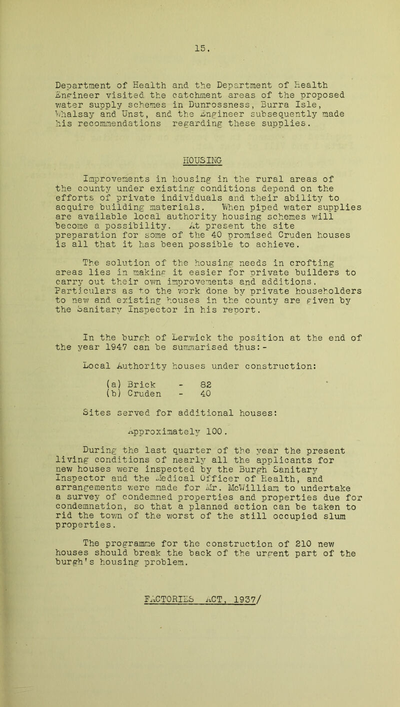 Department of Health and the Department of Health Engineer visited the catchment areas of the proposed water supply schemes in Dunrossness, Burra Isle, Whalsay and Unst, and the Engineer subsequently made his recommendations regarding these supplies. HOUSING Improvements in housing in the rural areas of the county under existing conditions depend on the efforts of private individuals and their ability to acquire building materials. 'When piped water supplies are available local authority housing schemes will become a possibility. At present the site preparation for some of the 40 promised Cruden houses is all that it has been possible to achieve. The solution of the housing needs in crofting areas lies in making it easier for private builders to carry out their own improvements and additions. Particulars as to the work done by private householders to new and existing houses in the county are given by the Sanitary Inspector in his report. In the burgh of Lerwick the position at the end of the year 1947 can be summarised thus:- Local Authority houses under construction: (a) Brick - 82 (b) Cruden - 40 Sites served for additional houses: Approximately 100. During the last quarter of the year the present living conditions of nearly all the applicants for new houses were inspected by the Burgh Sanitary Inspector and the Uedical Officer of Health, and arrangements were made for Air. McWilliam to undertake a survey of condemned properties and properties due for condemnation, so that a planned action can be taken to rid the town of the worst of the still occupied slum properties. The programme for the construction of 210 new houses should break the back of the urgent part of the burgh's housing problem. FACTORIES iiCT, 1957/