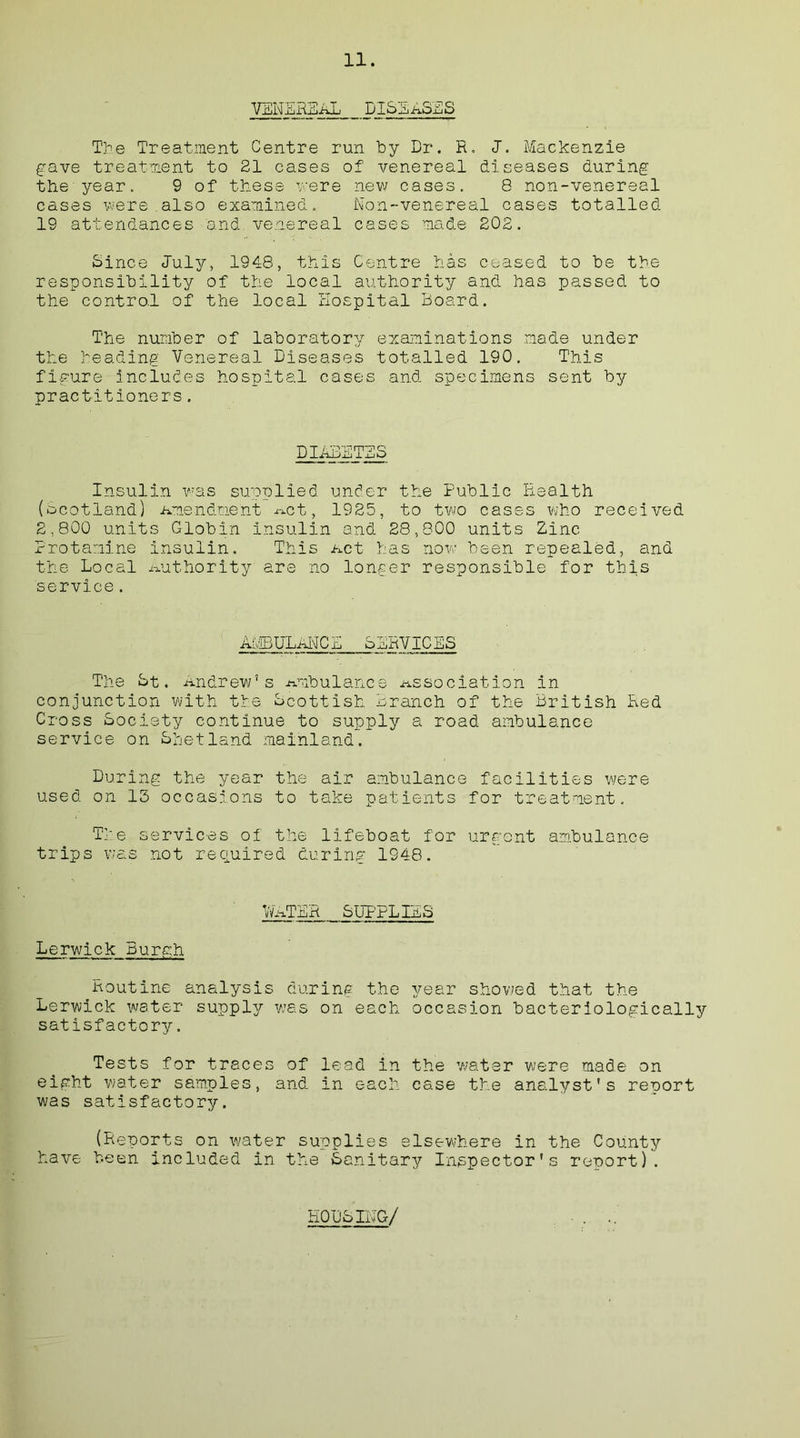 VENEHiIiAIj DlSEA.OSS Tie Treatment Centre run by Dr. R. <T. Mackenzie gave treatment to 21 cases of venereal diseases during the year. 9 of these mere new cases. 8 non-venereal cases were also examined. Non-venereal cases totalled 19 attendances and venereal cases made 202. Since duly, 1948, this Centre has ceased to be the responsibility of the local authority and has passed to the control of the local Hospital Board. The number of laboratory examinations made under the heading Venereal Diseases totalled 190. This figure includes hospital cases and specimens sent by practitioners. PIABBTBS Insulin was supplied under the Public Health (Scotland) Amendment Act, 1925, to two cases who received 2,800 units Globin insulin and 28,800 units Zinc Protamine insulin. This Act has now been repealed, and the Local Authority are no longer responsible for this service. AMBULANCE SERVICES The St. Andrew’s Ambulance Association in conjunction with the Scottish Branch of the British Red Cross Society continue to supply a road ambulance service on Shetland mainland. During the year the air ambulance facilities were used on 15 occasions to take patients for treatment. The services of the lifeboat for urgent ambulance trips was not required during 1948. 1/VaTER SUPPLIES Lerwick Burgh Routine analysis during the year showed that the Lerwick water supply was on each occasion bacteriologically satisfactory. Tests for traces of lead in the water were made on eight water samples, and in each case the analyst's reoort was satisfactory. (Reports on water supplies elsewhere in the County have been included in the Sanitary Inspector’s renort). HOUSING/