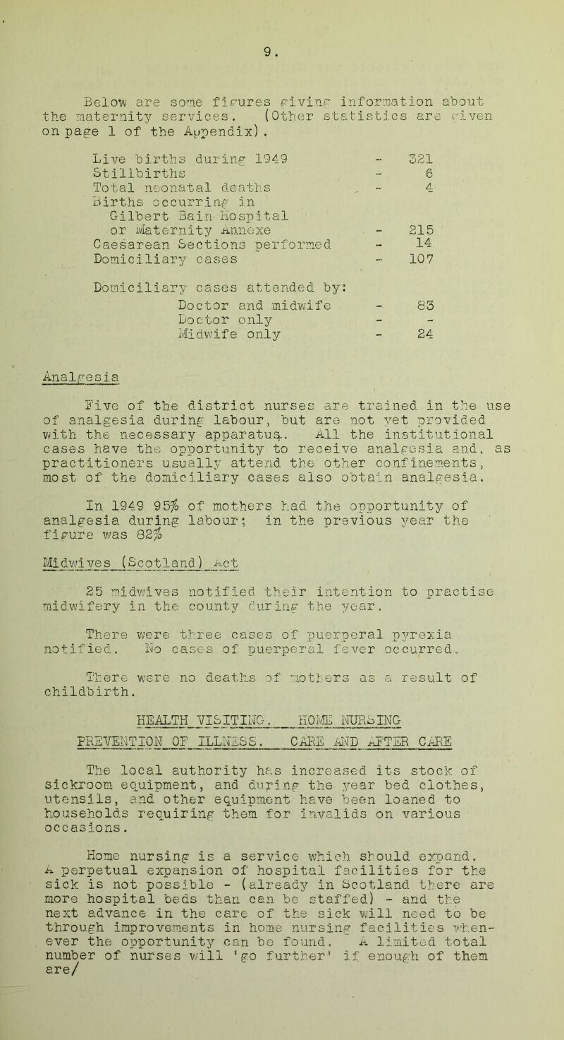 Below are some figures giving' information about the maternity services. (Other statistics are given on page 1 of the Appendix). Live births during 1949 - 321 Stillbirths - 6 Total neonatal deaths ~ A Births occurring in Gilbert Bain Hospital or Maternity Annexe . - 215 Caesarean Sections performed - 14 Domiciliary cases - 10 7 Domiciliary cases attended by: Doctor and midwife 83 Doctor only - - Midwife only - 24 Analgesia Live of the district nurses are trained in the use of analgesia during labour, but are not yet provided with the necessary apparatus. All the institutional cases have the opportunity to receive analgesia and, as practitioners usually attend the other confinements, most of the domiciliary cases also obtain analgesia. In 1949 95$ of mothers had the opportunity of analgesia during labour; in the previous year the figure was 82$ Midwives (Scotland) Act 25 midwives notified their intention to practise midwifery in the county during the year. There were three cases of puerperal pyrexia notified. No cases of puerperal fever occurred. There were no deaths of mothers as a result of childbirth. HEALTH VISITING. HOME NURSING PREVENTION OF ILLNESS, CARE AND xU'TER CARE The local authority has increased its stock of sickroom equipment, and during the year bed clothes, utensils, and other equipment have been loaned to households requiring them for invalids on various occasions. Home nursing is a service which should expand. A perpetual expansion of hospital facilities for the sick is not possible - (already in Scotland there are more hospital beds than can be staffed) - and the next advance in the care of the sick will need to be through improvements in home nursing facilities when- ever the opportunity can bo found. A limited total number of nurses will ’go further* if enough of them are/