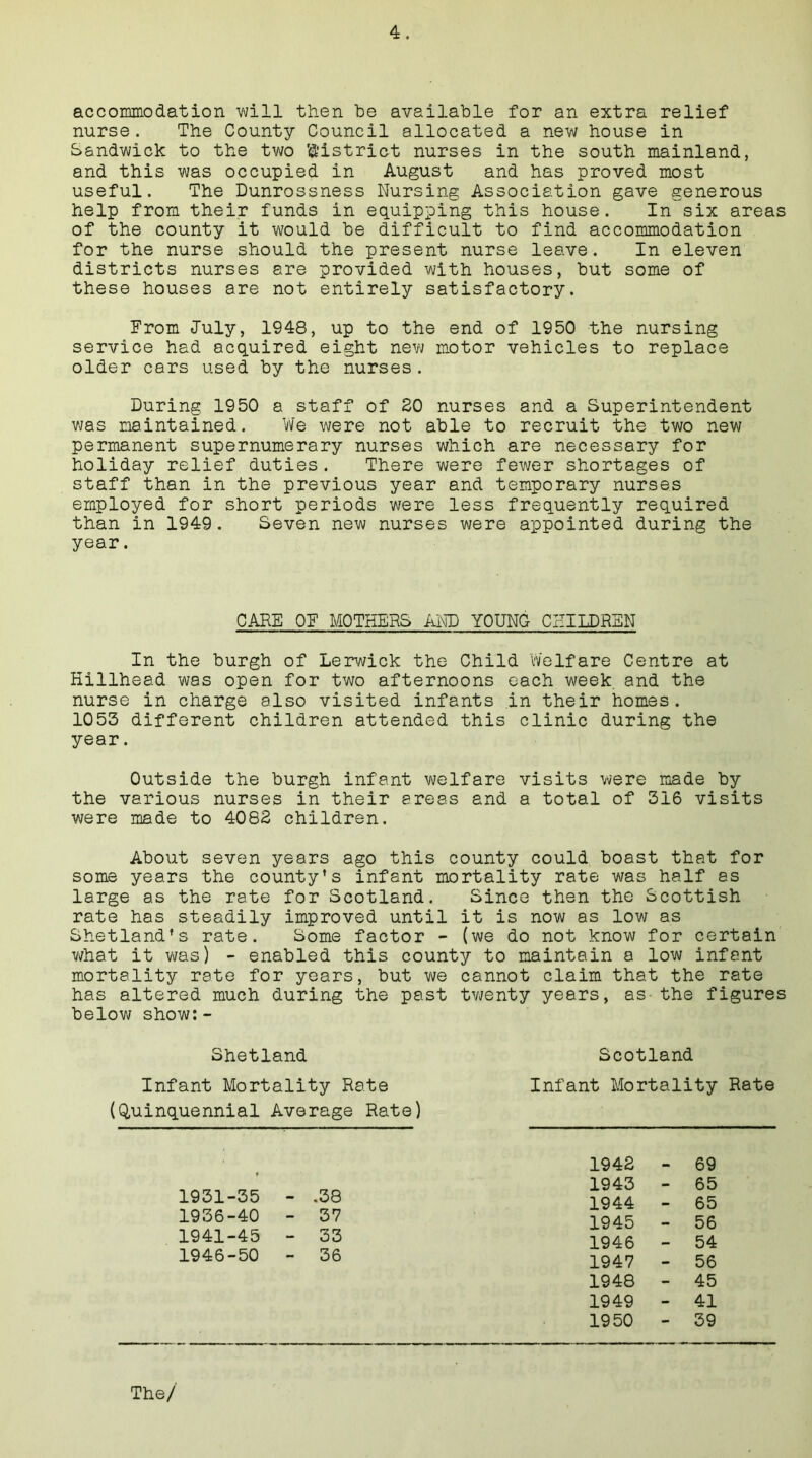 accommodation will then be available for an extra relief nurse. The County Council allocated a new house in Sandwick to the two 'district nurses in the south mainland, and this was occupied in August and has proved most useful. The Dunrossness Nursing Association gave generous help from their funds in equipping this house. In six areas of the county it would be difficult to find accommodation for the nurse should the present nurse leave. In eleven districts nurses are provided with houses, but some of these houses are not entirely satisfactory. From July, 1948, up to the end of 1950 the nursing service had acquired eight new motor vehicles to replace older cars used by the nurses. During 1950 a staff of 20 nurses and a Superintendent was maintained. We were not able to recruit the two new permanent supernumerary nurses which are necessary for holiday relief duties. There were fewer shortages of staff than in the previous year and temporary nurses employed for short periods were less frequently required than in 1949. Seven new nurses were appointed during the year. In the burgh of Lerwick the Child Welfare Centre at Hillhead was open for two afternoons each week, and the nurse in charge also visited infants in their homes. 1053 different children attended this clinic during the year. Outside the burgh infant welfare visits were made by the various nurses in their areas and a total of 316 visits were made to 4082 children. About seven years ago this county could boast that for some years the county’s infant mortality rate was half as large as the rate for Scotland. Since then the Scottish rate has steadily improved until it is now as low as Shetland’s rate. Some factor - (we do not know for certain what it was) - enabled this county to maintain a low infant mortality rate for years, but we cannot claim that the rate has altered much during the past twenty years, as the figures below show:- CARE OF MOTHERS AND YOUNG CHILDREN Shetland Infant Mortality Rate (Quinquennial Average Rate) Scotland Infant Mortality Rate 1931-35 - .38 1936-40 - 37 1941-45 - 33 1946-50 - 36 1942 1943 1944 1945 1946 1947 1948 1949 1950 69 65 65 56 54 56 45 41 39 The/