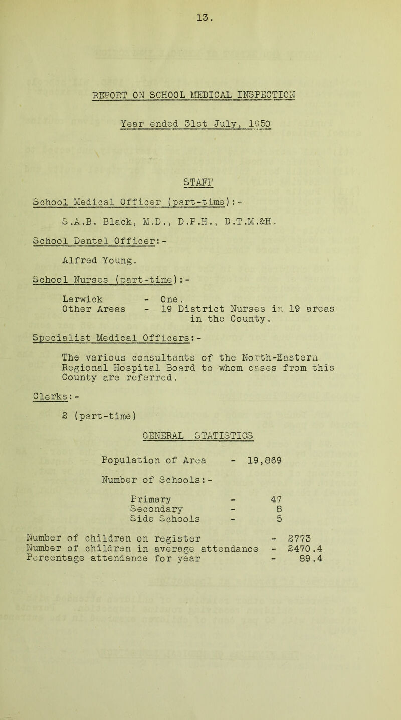 REPORT ON SCHOOL MEDICAL INSPECTION Year ended 51st July, 1050 STAEE School Medical Officer (part-time) : -- S.A.B. Black, M.D., D.P.H., D.T.M.&H. School Dental Officers - Alfred Young. School Nurses (part-time):- Lerwick - One. Other Areas - 19 District Nurses in 19 areas in the County. Specialist Medical Officers:- The various consultants of the North-Eastern Regional Hospital Board to whom cases from this County are referred. Clerks;- 2 (part-time) GENERAL STATISTICS Population of Area - 19,869 Number of Schools:- Primary - 47 Secondary - 8 Side Schools - 5 Number of children on register - 2773 Number of children in average attendance - 2470.4 Percentage attendance for year - 89.4