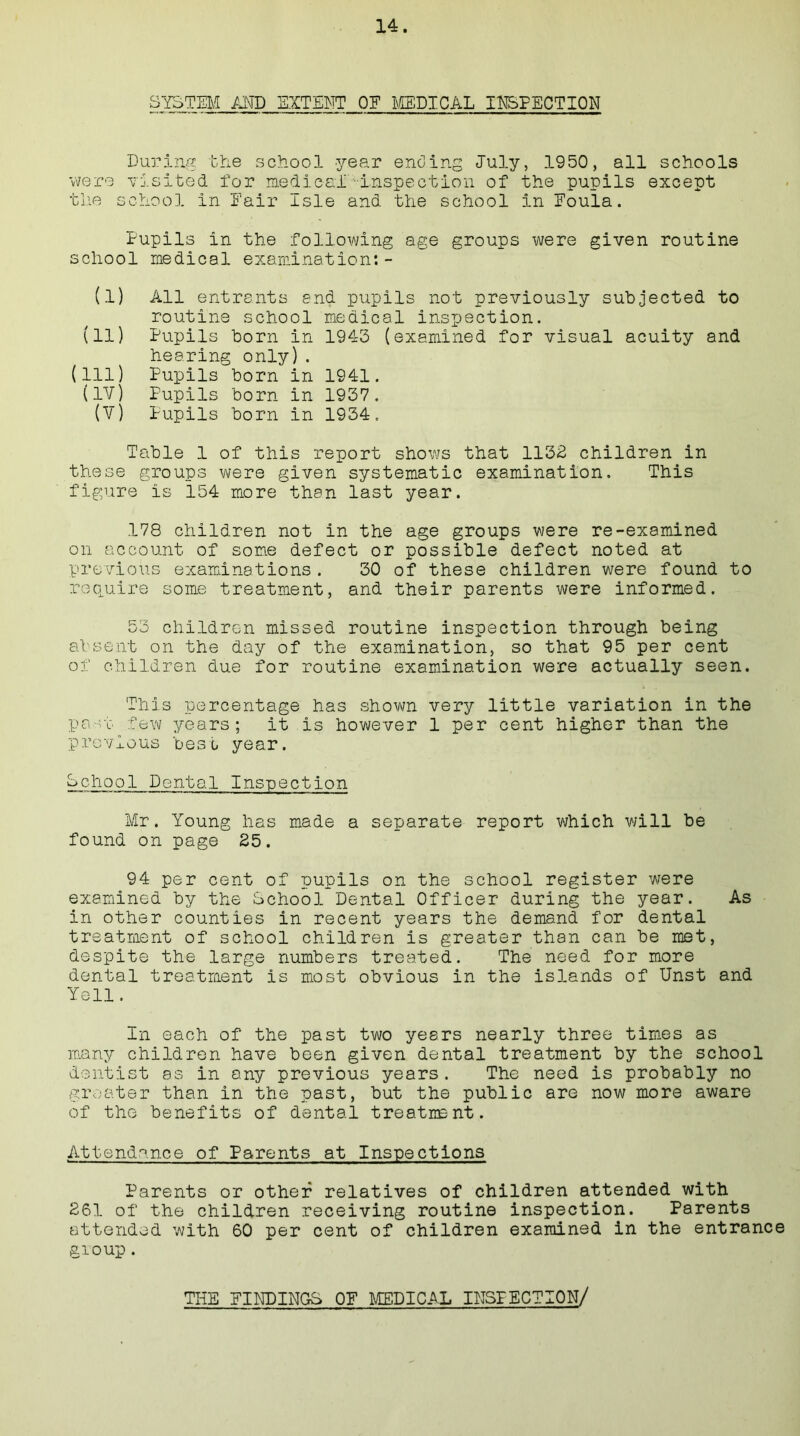 SYSTEM AND EXTENT OF MEDICAL INFECTION During the school year ending July, 1950, all schools were visited for medical inspection of the pupils except tlie school in Fair Isle and the school in Eoula. Pupils in the following age groups were given routine school medical examination:- (.1) All entrants and pupils not previously subjected to routine school medical inspection. (11) Pupils born in 1943 (examined for visual acuity and hearing only). (Ill) Pupils born in 1941. (IV) Pupils born in 1937. (V) Pupils born in 1934. Table 1 of this report shows that 1132 children in these groups were given systematic examination. This figure is 154 more than last year. .178 children not in the age groups were re-examined on account of some defect or possible defect noted at previous examinations. 30 of these children were found to require some treatment, and their parents were informed. 53 children missed routine inspection through being absent on the day of the examination, so that 95 per cent of children due for routine examination were actually seen. This percentage has shown very little variation in the past few years; it is however 1 per cent higher than the p revio us best year. School Dental Inspection Mr. Young has made a separate report which will be found on page 25. 94 per cent of pupils on the school register were examined by the School Dental Officer during the year. As in other counties in recent years the demand for dental treatment of school children is greater than can be met, despite the large numbers treated. The need for more dental treatment is most obvious in the islands of Unst and Yell. In each of the past two years nearly three times as many children have been given dental treatment by the school dentist as in any previous years. The need is probably no greater than in the past, but the public are now more aware of the benefits of dental treatment. Attendance of Parents at Inspections Parents or other relatives of children attended with 261 of the children receiving routine inspection. Parents attended with 60 per cent of children examined in the entrance gioup. THE FINDINGS 0E MEDICAL INSPECTION/