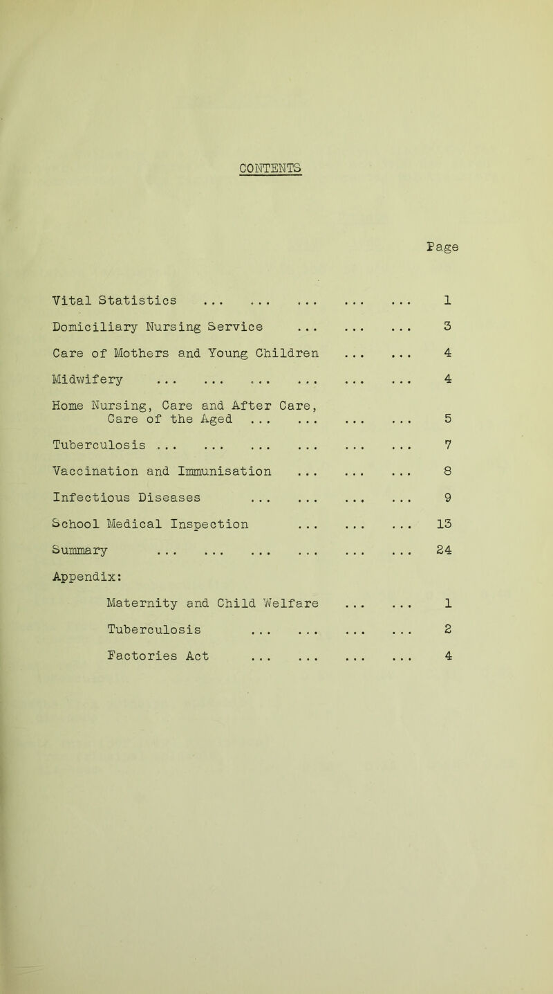 Eage Vital Statistics ... 1 Domiciliary Nursing Service 3 Care of Mothers and Young Children 4 Midwifery 4 Home Nursing, Care and After Care, Care of the Aged 5 Tuberculosis 7 Vaccination and Immunisation ... 8 Infectious Diseases 9 School Medical Inspection 13 Summary 24 Appendix: Maternity and Child Welfare 1 Tuberculosis ... 2 Factories Act 4