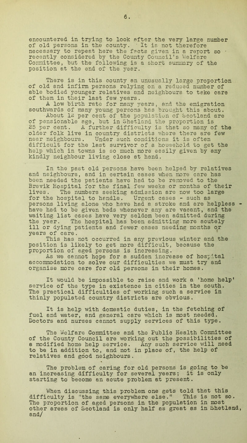 encountered in trying to look after the very large number of old persons in the county. ' It is not therefore necessary to repeat here the facts given in a report so • recently considered by the County Council’s Welfare Committee, but the following is a short summary of the position at the end of the year. There is in this county an unusually large proportion of old and infirm persons relying on a reduced number of able bodied younger relatives and neighbours to take care of them in their last few years. A low birth rate for many years, and the emigration southwards of many young persons has brought this about. About 12 per cent of the population of Scotland are of pensionable age, but in Shetland the proportion is 25 per cent. A further difficulty is that so many of the older folk live in country districts where there are few near neighbours. Under such conditions it is often difficult for the last survivor of a. household to get the help which in towns is so much more easily given by any kindly neighbour living close at hand. In the past old persons have been helped by relatives and neighbours, and in certain cases when more care has been needed the patients have had to be removed to the Brevik Hospital for the final few weeks or months of their lives. The numbers seeking admission are now too large for the hospital to handle. Urgent cases - such as persons living alone who have had a stroke and are helpless - have had to be given beds whenever any are vacant, and the waiting list cases have very seldom been admitted during the year. The hospital has been admitting more acutely ill or dying patients and fewer cases needing months or years of care. This has not occurred in any previous winter and the position is likely to get more difficult, because the proportion of aged persons is increasing. As we cannot hope for a sudden increase of hospital accommodation to solve our difficulties we must try and organise more care for old persons in their homes. It would be impossible to raise and work a ’home help* service of the type in existence in cities in the south. The practical difficulties of working such a service in thinly populated country districts are obvious. It is help with domestic duties, in the fetching of fuel and water, and general care which is most needed. Doctors and nurses cannot supply services of this type. The Welfare Committee and the Public Health Committee of the County Council are working out the possibilities of a modified home help service. Any such service will need to be in addition to, and not in place of, the help of relatives and good neighbours. The problem of caring for old persons is going to be an increasing difficulty for several years; it is only starting to become an acute problem at present. When discussing this problem one gets told that this difficulty is the same everywhere else.” This is not so. The proportion of aged persons in the population in most other areas of Scotland is only half as great as in Shetland, and/