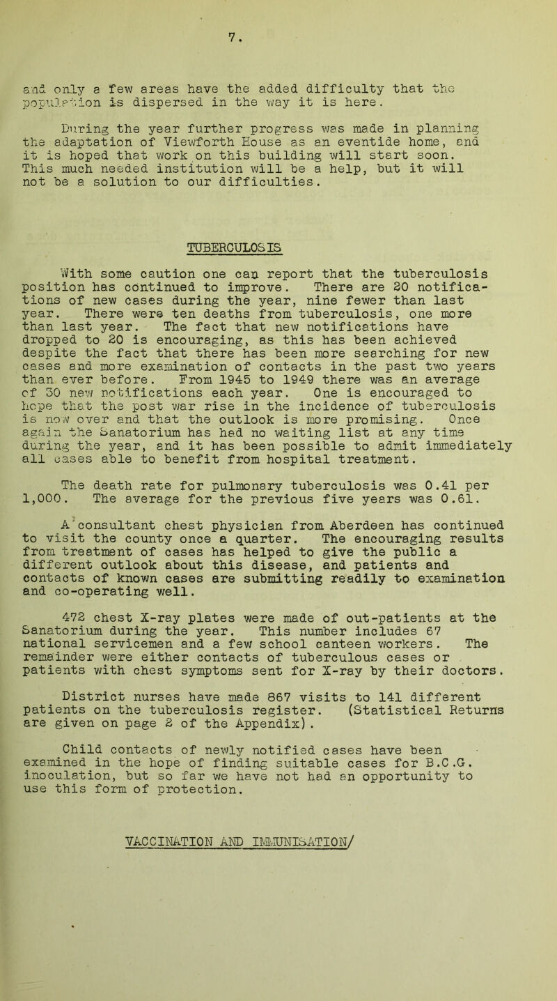 and only a few areas have the added difficulty that the population is dispersed in the way it is here. During the year further progress was made in planning the adaptation of Viewforth House as an eventide home, ana it is hoped that work on this building will start soon. This much needed institution will he a help, hut it will not he a solution to our difficulties. TUBERCULOSIS With some caution one can report that the tuberculosis position has continued to improve. There are 30 notifica- tions of new cases during the year, nine fewer than last year. There were ten deaths from tuberculosis, one more than last year. The fact that new notifications have dropped to 20 is encouraging, as this has been achieved despite the fact that there has been more searching for new cases and more examination of contacts in the past two years than ever before. From 1945 to 1949 there was an average cf 30 new notifications each year. One is encouraged to hope that the post war rise in the incidence of tuberculosis is now over and that the outlook is more promising. Once again the Sanatorium has had no waiting list at any time during the year, and it has been possible to admit immediately all oases able to benefit from hospital treatment. The death rate for pulmonary tuberculosis was 0.41 per 1,000. The average for the previous five years was 0.61. A consultant chest physician from Aberdeen has continued to visit the county once a quarter. The encouraging results from treatment of cases has helped to give the public a different outlook about this disease, and patients and contacts of known cases are submitting readily to examination and co-operating well. 472 chest X-ray plates were made of out-patients at the Sanatorium during the year. This number includes 67 national servicemen and a few school canteen workers. The remainder were either contacts of tuberculous cases or patients with chest symptoms sent for X-ray by their doctors. District nurses have made 867 visits to 141 different patients on the tuberculosis register. (Statistical Returns are given on page 2 of the Appendix). Child contacts of newly notified cases have been examined in the hope of finding suitable cases for B.C.G. inoculation, but so far we have not had an opportunity to use this form of protection. VACCINATION AND IMvIUNISATION/