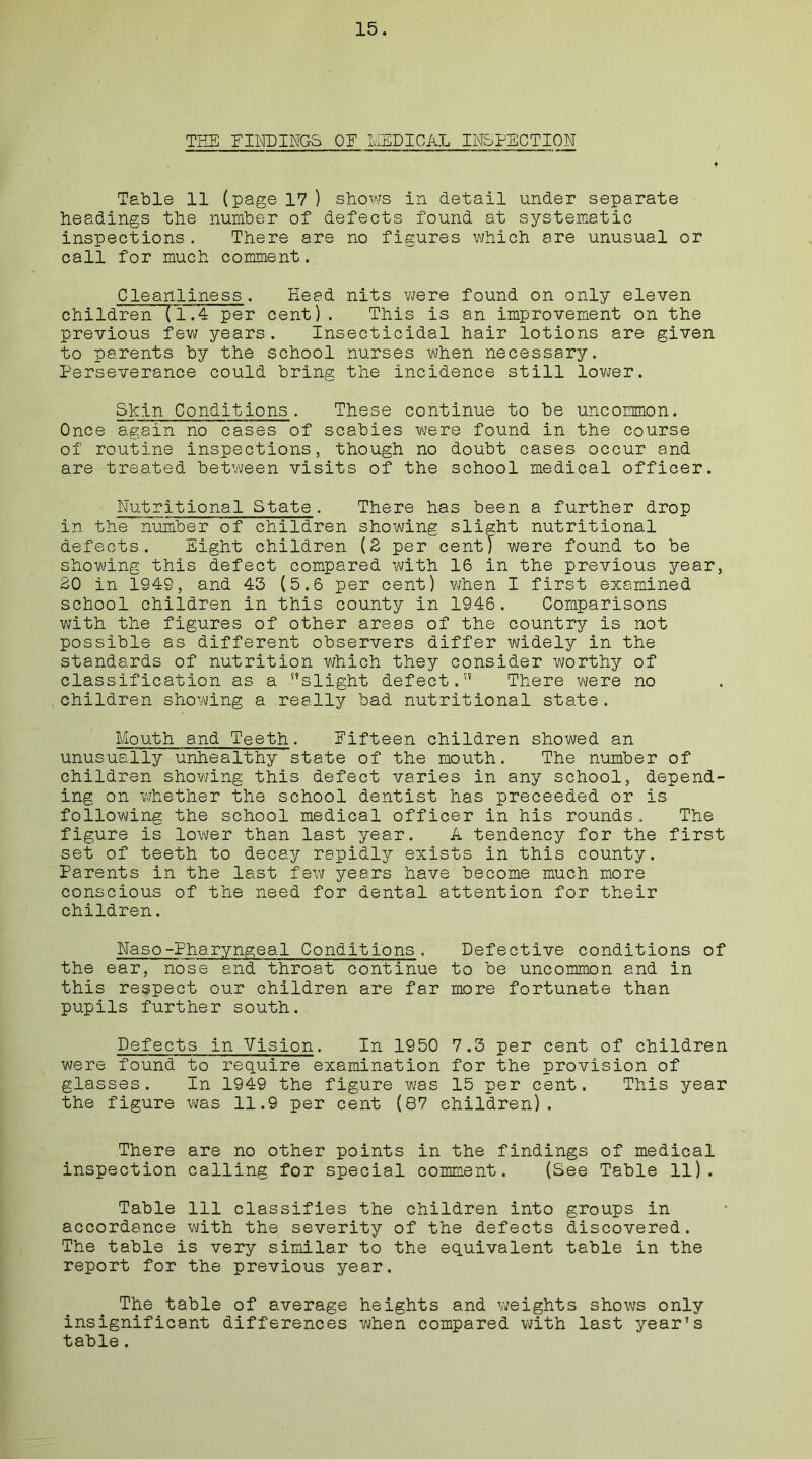 THE FINDINGS OF LIED I CAL INSPECTION Table 11 (page 17 ) shows in detail under separate headings the number of defects found at systematic inspections. There are no figures which are unusual or call for much comment. Cleanliness. Head nits were found on only eleven children (1.4 per cent). This is an improvement on the previous few years. Insecticidal hair lotions are given to parents by the school nurses when necessary. Perseverance could bring the incidence still lower. Shin Conditions. These continue to be uncommon. Once again no cases of scabies were found in the course of routine inspections, though no doubt cases occur and are treated between visits of the school medical officer. Nutritional State. There has been a further drop in the number of children showing slight nutritional defects. Eight children (2 per cent) were found to be showing this defect compared with 16 in the previous year, 20 in 1949, and 43 (5.6 per cent) when I first examined school children in this county in 1946. Comparisons with the figures of other areas of the country is not possible as different observers differ widely in the standards of nutrition which they consider worthy of classification as a slight defect. There were no children showing a really bad nutritional state. Mouth and Teeth. Fifteen children showed an unusually unhealthy state of the mouth. The number of children showing this defect varies in any school, depend- ing on whether the school dentist has preceeded or is following the school medical officer in his rounds. The figure is lower than last year. A tendency for the first set of teeth to decay rapidly exists in this county. Parents in the last few years have become much more conscious of the need for dental attention for their children. Naso-Pharyngeal Conditions, Defective conditions of the ear, nose and throat continue to be uncommon and in this respect our children are far more fortunate than pupils further south. Defects in Vision. In 1950 7.3 per cent of children were found to require examination for the provision of glasses. In 1949 the figure was 15 per cent. This year the figure was 11.9 per cent (87 children). There are no other points in the findings of medical inspection calling for special comment. (See Table 11). Table 111 classifies the children into groups in accordance with the severity of the defects discovered. The table is very similar to the equivalent table in the report for the previous year. The table of average heights and weights shows only insignificant differences when compared with last year's table.