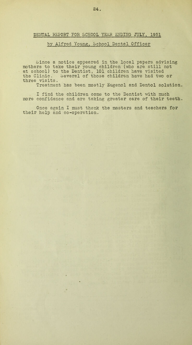 DENTAL REPORT EOR SCHOOL YEAR ENDING JULY, 1951 by Alfred Young, School Dental Officer Since a notice appeared in the local papers advising mothers to take their young children (who are still not at school) to the Dentist, 101 children have visited the Clinic. Several of those children have had two or three visits. Treatment has been mostly Eugenol and Dentol solution I find the children come to the Dentist with much more confidence and are taking greater care of their teeth Once again I must thank the masters and teachers for their help and co-operation.