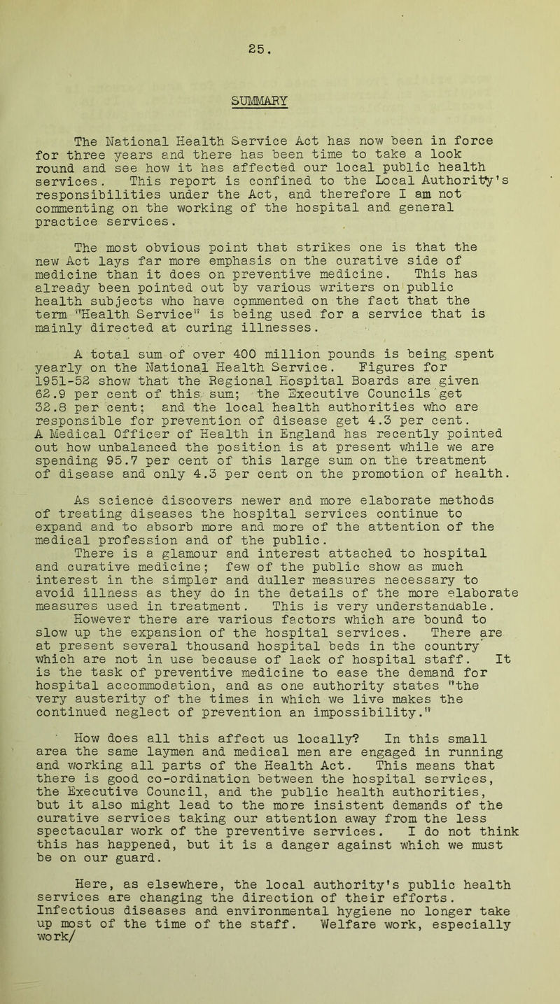 SUMMARY The National Health Service Act has now been in force for three years and there has been time to take a look round and see how it has affected our local public health services. This report is confined to the Local Authority’s responsibilities under the Act, and therefore I am not commenting on the working of the hospital and general practice services. The most obvious point that strikes one is that the new Act lays far more emphasis on the curative side of medicine than it does on preventive medicine. This has already been pointed out by various writers on public health subjects who have commented on the fact that the term Health Service” is being used for a service that is mainly directed at curing illnesses. A total sum of over 400 million pounds is being spent yearly on the National Health Service. Figures for 1951-52 show that the Regional Hospital Boards are. given 62.9 per cent of this sum; the Executive Councils get 32.8 per cent; and the local health authorities who are responsible for prevention of disease get 4.3 per cent. A Medical Officer of Health in England has recently pointed out how unbalanced the position is at present while we are spending 95.7 per cent of this large sum on the treatment of disease and only 4.3 per cent on the promotion of health. As science discovers newer and more elaborate methods of treating diseases the hospital services continue to expand and to absorb more and more of the attention of the medical profession and of the public. There is a glamour and interest attached to hospital and curative medicine; few of the public show as much interest in the simpler and duller measures necessary to avoid illness as they do in the details of the more elaborate measures used in treatment. This is very understandable. However there are various factors which are bound to slow up the expansion of the hospital services. There are at present several thousand hospital beds in the country’ which are not in use because of lack of hospital staff. It is the task of preventive medicine to ease the demand for hospital accommodation, and as one authority states the very austerity of the times in which we live makes the continued neglect of prevention an impossibility.” How does all this affect us locally? In this small area the same laymen and medical men are engaged in running and working all parts of the Health Act. This means that there is good co-ordination between the hospital services, the Executive Council, and the public health authorities, but it also might lead to the more insistent demands of the curative services taking our attention away from the less spectacular work of the preventive services. I do not think this has happened, but it is a danger against which we must be on our guard. Here, as elsewhere, the local authority’s public health services are changing the direction of their efforts. Infectious diseases and environmental hygiene no longer take up most of the time of the staff. Welfare work, especially work/