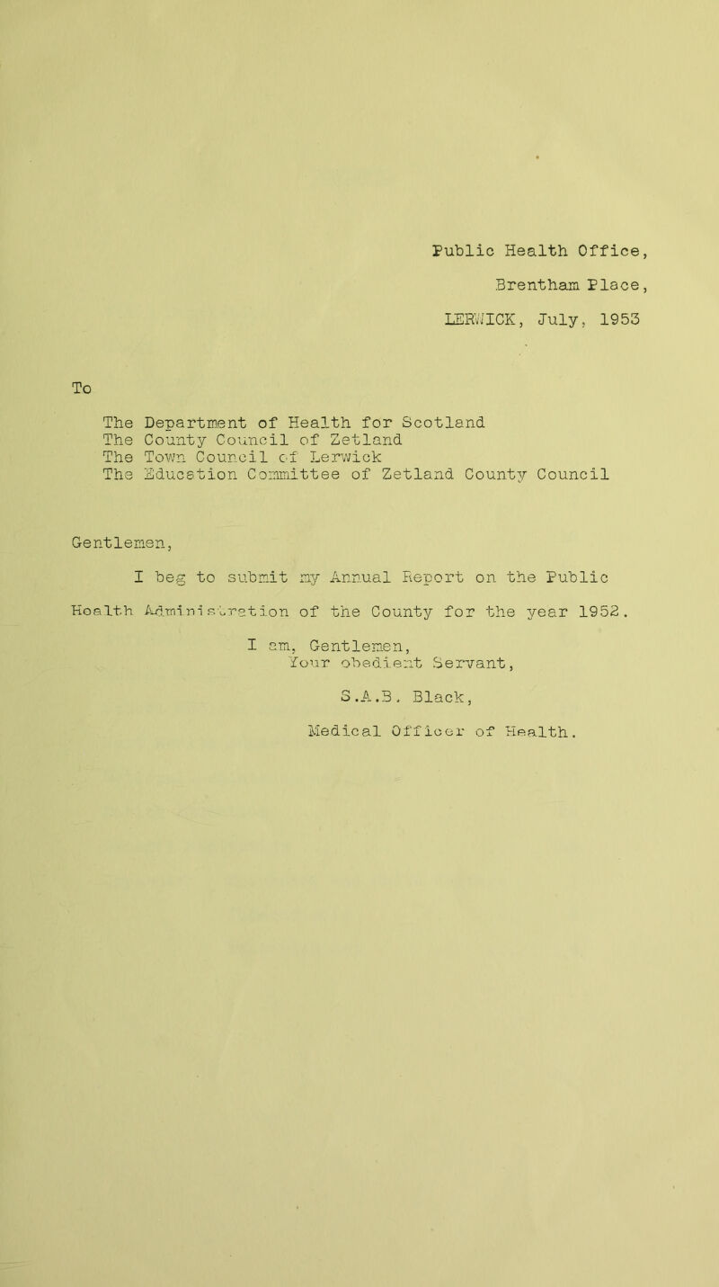 Public Health Office, Brentham Place, LERWICK, July, 1953 To The Department of Health for Scotland The County Council of Zetland The Town Council of Lerwick The Education Committee of Zetland County Council Gentlemen, I beg to submit my Annual Report on the Public Health Administration of the County for the year 1952. I am. Gentlemen, Your obedient Servant, S.A.3, Black, Medical Officer of Health.