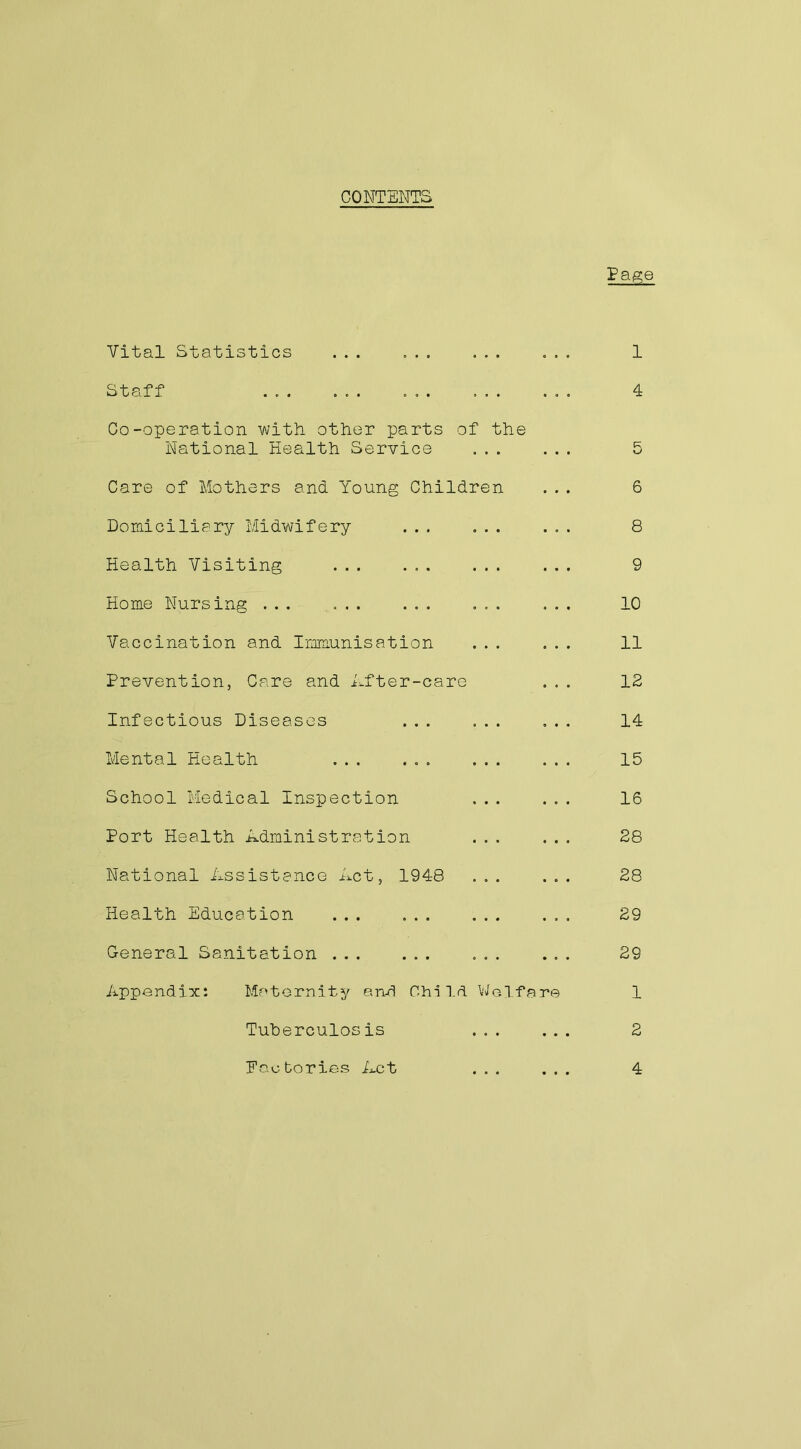 CONTENTS Page Vital Statistics ... ... ... Staff Co-operation with other parts of the National Health Service ... Care of Mothers and Young Children Domiciliary Midwifery ... ... Health Visiting ... Home Nursing ... ... ... ... Vaccination and Immunisation ... Prevention, Care and After-care Infectious Diseases ... ... Mental Health ... ... ... School Medical Inspection Port Health Administration National Assistance Act, 1948 ... Health Education ... ... ... General Sanitation ... Appendix: Maternity and Child Welfare Tuherculosis ... Factories Act ... 1 4 6 8 9 10 11 12 14 15 16 28 28 29 29 1 2 4