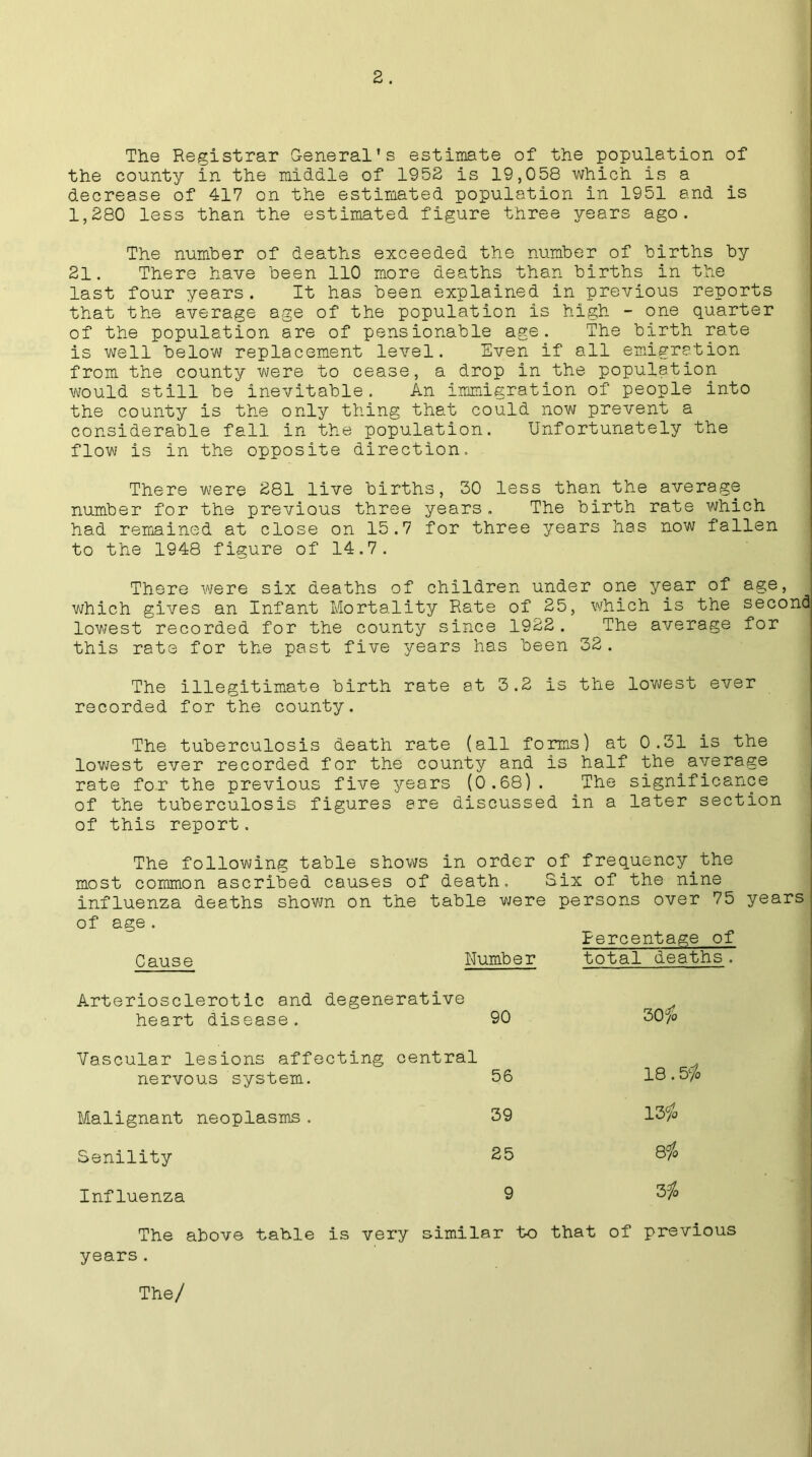 The Registrar General’s estimate of the population of the county in the middle of 1952 is 19,058 which is a decrease of 417 on the estimated population in 1951 and is 1,280 less than the estimated figure three years ago. The number of deaths exceeded the number of births by 21. There have been 110 more deaths than births in the last four years. It has been explained in previous reports that the average age of the population is high - one quarter of the population are of pensionable age. The birth rate is well below replacement level. Even if all emigration from the county were to cease, a drop in the population would still be inevitable. An immigration of people into the county is the only thing that could now prevent a considerable fall in the population. Unfortunately the flow is in the opposite direction. There were 281 live births, 30 less than the average number for the previous three years. The birth rate which had remained at close on 15.7 for three years has now fallen to the 1948 figure of 14.7. There were six deaths of children under one year of age, which gives an Infant Mortality Rate of 25, which is the second lowest recorded for the county since 1922 . The average for this rate for the past five years has been 32. The illegitimate birth rate at 3.2 is the lowest ever recorded for the county. The tuberculosis death rate (all forms) at 0.31 is the lowest ever recorded for the county and is half the average rate for the previous five years (0.68). The significance of the tuberculosis figures ere discussed in a later section of this report. The following table shows in order of frequency the most common ascribed causes of death. Six of the nine influenza deaths shown on the table were persons over 75 years Cause Number Percentage of total deaths. Arteriosclerotic and degenerative 30/b heart disease. 90 Vascular lesions affecting central 18.5% nervous system. 56 Malignant neoplasms. 39 131o Senility 25 C0 Influenza 9 3 ]o The above table is very similar to that of previous years