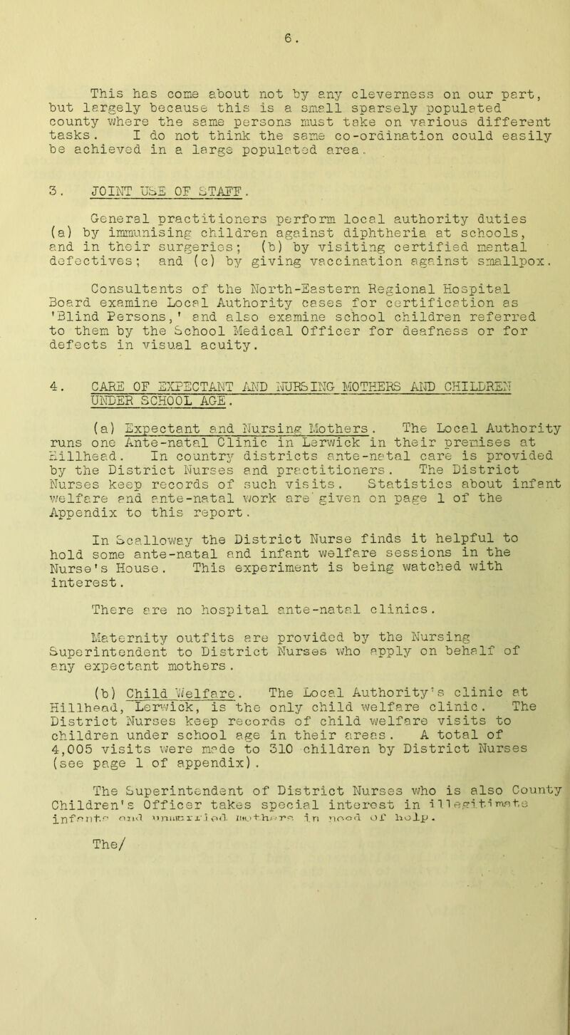 This has cone about not by any cleverness on our part, but largely because this is a small sparsely populated county where the same persons must take on various different tasks. I do not think the same co-ordination could easily be achieved in a large populated area. 3. JOINT USE OF BTAEE . General practitioners perform local authority duties (a) by immunising children against diphtheria at schools, and in their surgeries; (b) by visiting certified mental defectives; and (c) by giving vaccination against smallpox. Consultants of the North-Eastern Regional Hospital Board examine Local Authority cases for certification as 'Blind Persons,’ and also examine school children referred to them by the School Medical Officer for deafness or for defects in visual acuity. 4. CARE OF EXPECTANT AND NURSING MOTHERS AND CHILDREN UNDER SCHOOL AGE. (a) Expectant and Nursing Mothers. The Local Authority runs one Ante-natal Clinic in Lerwick in their premises at Billhead. In country districts ante-natal care is provided by the District Nurses and practitioners. The District Nurses keep records of such visits. Statistics about infant welfare and ante-natal work are' given on page 1 of the Appendix to this report. In Scalloway the District Nurse finds it helpful to hold some ante-natal and infant welfare sessions in the Nurse’s House. This experiment is being watched with interest. There are no hospital ante-natal clinics. Maternity outfits are provided by the Nursing Superintendent to District Nurses who apply on behalf of any expectant mothers. (b) Child Welfare. The Local Authority’s clinic at Billhead, Lerwick, is the only child welfare clinic. The District Nurses keep records of child welfare visits to children under school age in their areas. A total of 4,005 visits were made to 310 children by District Nurses (see page 1 of appendix). The Superintendent of District Nurses who is also County Children's Officer takes special interest in illegitimate inf^ntn oiul nnuinrrj od in nood Of liolp .